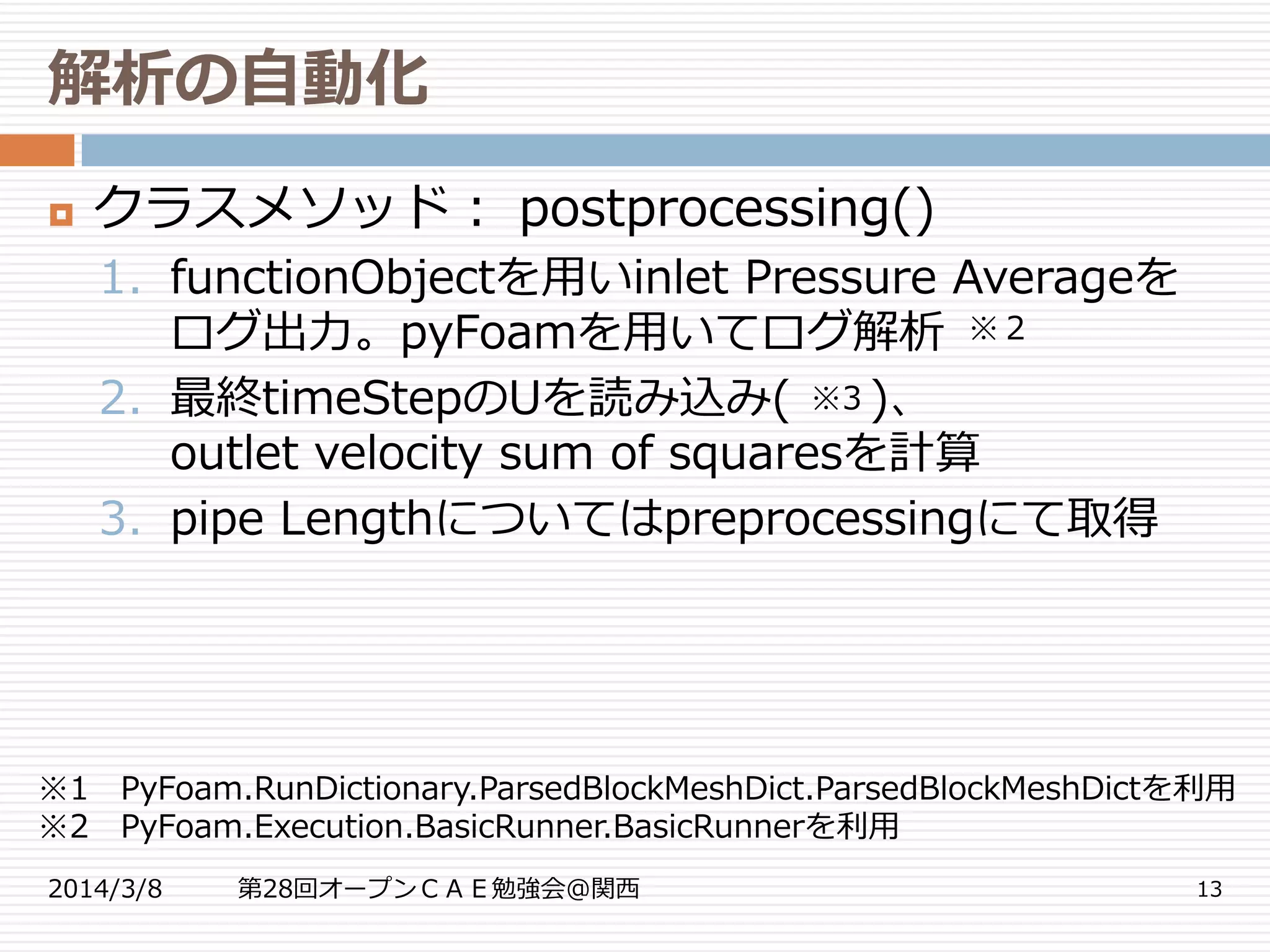 解析の自動化
2014/3/8 第28回オープンＣＡＥ勉強会@関西 13
 クラスメソッド： postprocessing()
1. functionObjectを用いinlet Pressure Averageを
ログ出力。pyFoamを用いてログ解析
2. 最終timeStepのUを読み込み( )、
outlet velocity sum of squaresを計算
3. pipe Lengthについてはpreprocessingにて取得
※3
※1 PyFoam.RunDictionary.ParsedBlockMeshDict.ParsedBlockMeshDictを利用
※2 PyFoam.Execution.BasicRunner.BasicRunnerを利用
※２
 