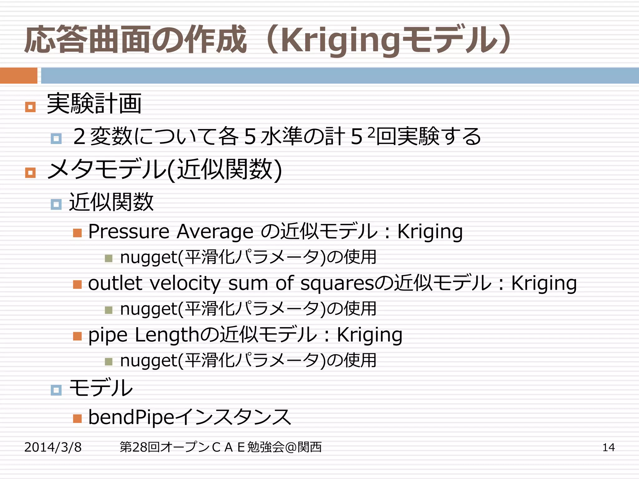 応答曲面の作成（Krigingモデル）
2014/3/8 第28回オープンＣＡＥ勉強会@関西 14
 実験計画
 ２変数について各５水準の計５2回実験する
 メタモデル(近似関数)
 近似関数
 Pressure Average の近似モデル：Kriging
 nugget(平滑化パラメータ)の使用
 outlet velocity sum of squaresの近似モデル：Kriging
 nugget(平滑化パラメータ)の使用
 pipe Lengthの近似モデル：Kriging
 nugget(平滑化パラメータ)の使用
 モデル
 bendPipeインスタンス
 
