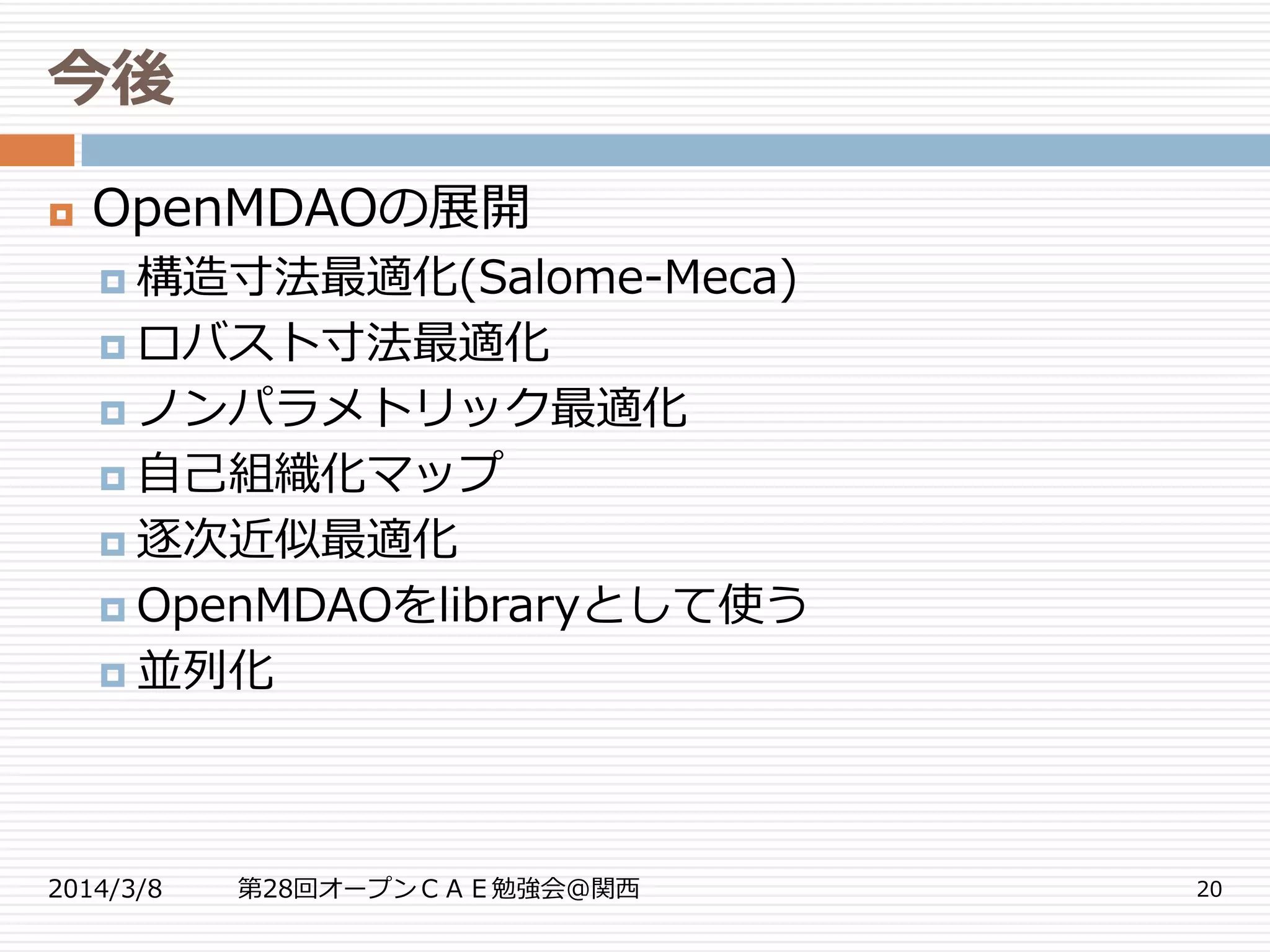 今後
2014/3/8 第28回オープンＣＡＥ勉強会@関西 20
 OpenMDAOの展開
 構造寸法最適化(Salome-Meca)
 ロバスト寸法最適化
 ノンパラメトリック最適化
 自己組織化マップ
 逐次近似最適化
 OpenMDAOをlibraryとして使う
 並列化
 
