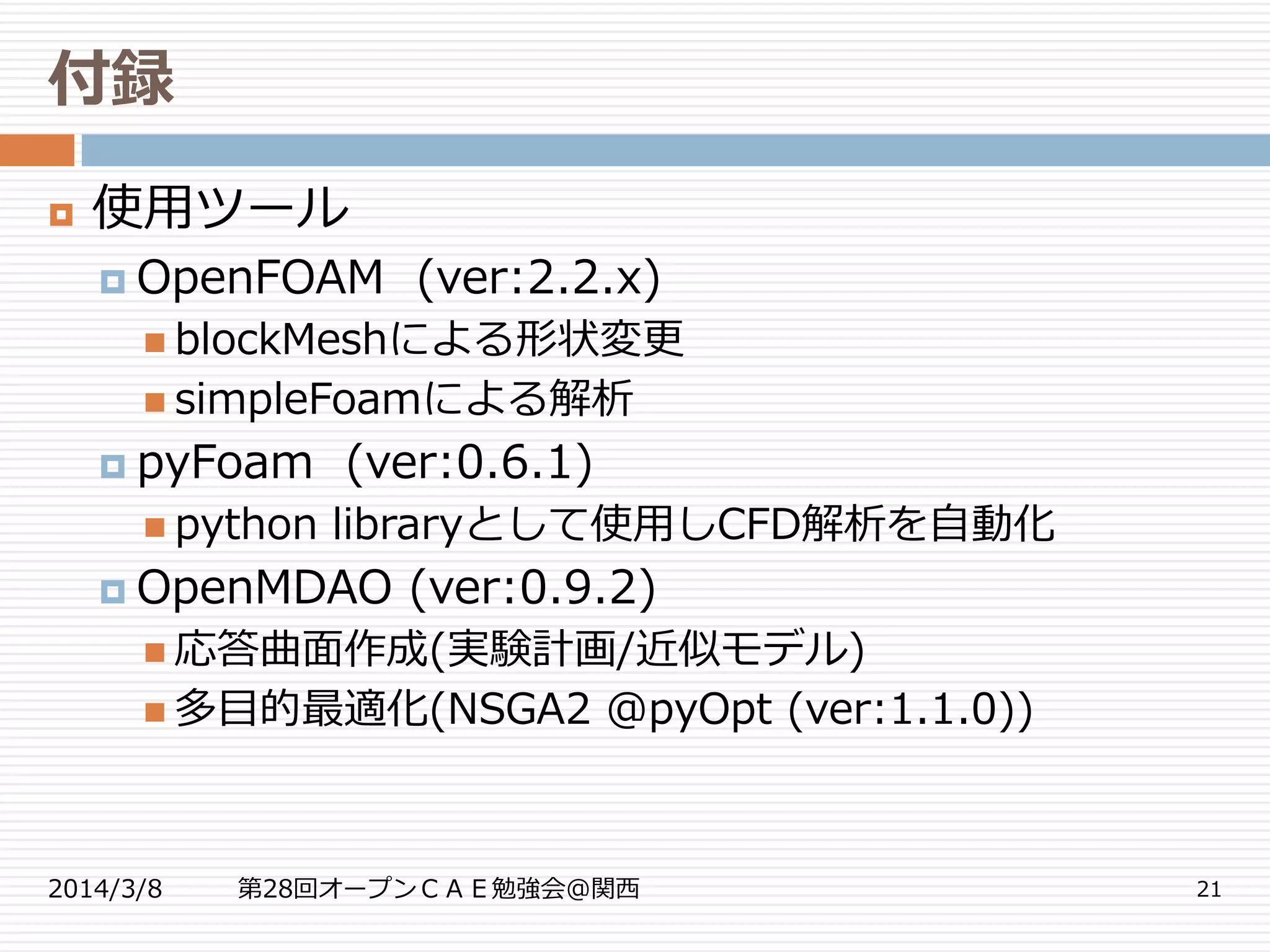 付録
2014/3/8 第28回オープンＣＡＥ勉強会@関西 21
 使用ツール
 OpenFOAM (ver:2.2.x)
 blockMeshによる形状変更
 simpleFoamによる解析
 pyFoam (ver:0.6.1)
 python libraryとして使用しCFD解析を自動化
 OpenMDAO (ver:0.9.2)
 応答曲面作成(実験計画/近似モデル)
 多目的最適化(NSGA2 @pyOpt (ver:1.1.0))
 