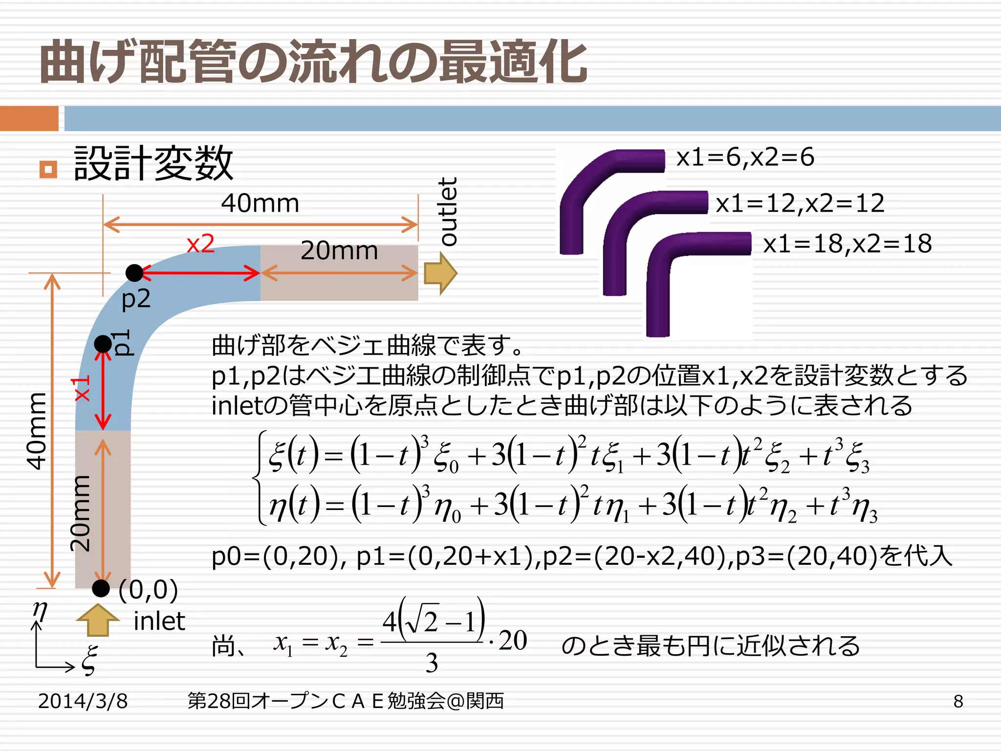曲げ配管の流れの最適化
2014/3/8 第28回オープンＣＡＥ勉強会@関西 8
 設計変数
曲げ部をベジェ曲線で表す。
p1,p2はベジエ曲線の制御点でp1,p2の位置x1,x2を設計変数とする
inletの管中心を原点としたとき曲げ部は以下のように表される
p0=(0,20), p1=(0,20+x1),p2=(20-x2,40),p3=(20,40)を代入
尚、 のとき最も円に近似される
40mm
20mm
20mm
40mm
x2
x1
p2
p1
inlet
outlet
(0,0)


x1=6,x2=6
x1=12,x2=12
x1=18,x2=18
       
       




3
3
2
2
1
2
0
3
3
3
2
2
1
2
0
3
13131
13131


ttttttt
ttttttt
  20
3
124
21 

 xx
 