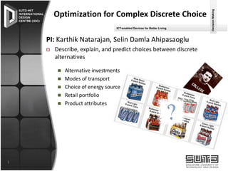 ICT-enabled Devices for Better Living

PI: Karthik Natarajan, Selin Damla Ahipasaoglu


Describe, explain, and predict choices between discrete
alternatives






1

Alternative investments
Modes of transport
Choice of energy source
Retail portfolio
Product attributes

Decision Making

Optimization for Complex Discrete Choice

 