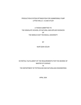 PRODUCTION SYSTEM OPTIMIZATION FOR SUBMERSIBLE PUMP
LIFTED WELLS : A CASE STUDY
A THESIS SUBMITTED TO
THE GRADUATE SCHOOL OF NATURAL AND APPLIED SCIENCES
OF
THE MIDDLE EAST TECHNICAL UNIVERSITY
BY
NURİ OZAN GÜLER
IN PARTIAL FULFILLMENT OF THE REQUIREMENTS FOR THE DEGREE OF
MASTER OF SCIENCE
IN
THE DEPARTMENT OF PETROLEUM AND NATURALGAS ENGINEERING
APRIL 2004
 