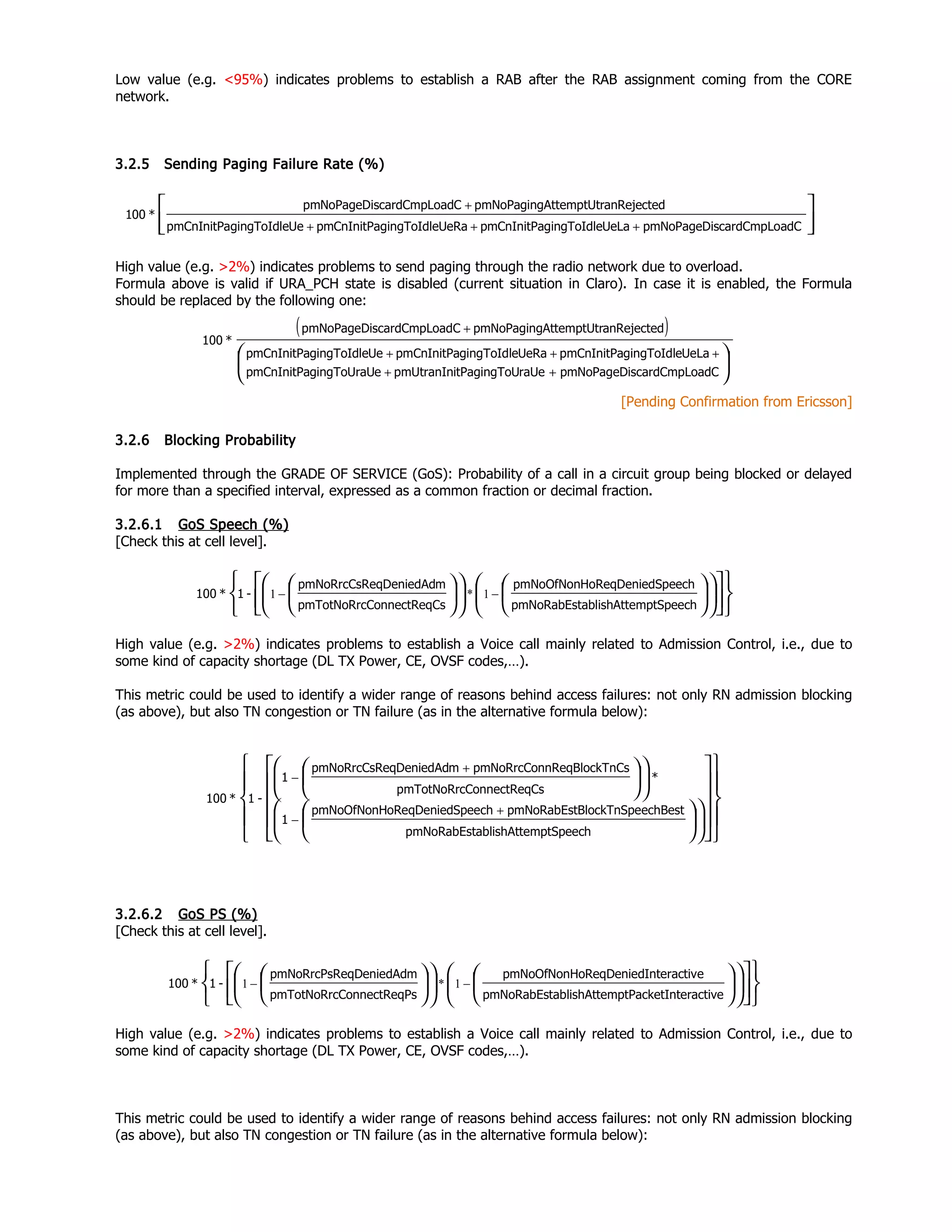 Low value (e.g. <95%) indicates problems to establish a RAB after the RAB assignment coming from the CORE
network.
3.2.5 Sending Paging Failure Rate (%)
High value (e.g. >2%) indicates problems to send paging through the radio network due to overload.
Formula above is valid if URA_PCH state is disabled (current situation in Claro). In case it is enabled, the Formula
should be replaced by the following one:
[Pending Confirmation from Ericsson]
3.2.6 Blocking Probability
Implemented through the GRADE OF SERVICE (GoS): Probability of a call in a circuit group being blocked or delayed
for more than a specified interval, expressed as a common fraction or decimal fraction.
3.2.6.1 GoS Speech (%)
[Check this at cell level].
High value (e.g. >2%) indicates problems to establish a Voice call mainly related to Admission Control, i.e., due to
some kind of capacity shortage (DL TX Power, CE, OVSF codes,…).
This metric could be used to identify a wider range of reasons behind access failures: not only RN admission blocking
(as above), but also TN congestion or TN failure (as in the alternative formula below):
3.2.6.2 GoS PS (%)
[Check this at cell level].
High value (e.g. >2%) indicates problems to establish a Voice call mainly related to Admission Control, i.e., due to
some kind of capacity shortage (DL TX Power, CE, OVSF codes,…).
This metric could be used to identify a wider range of reasons behind access failures: not only RN admission blocking
(as above), but also TN congestion or TN failure (as in the alternative formula below):




+++
+
adCscardCmpLopmNoPageDiUeLagingToIdlepmCnInitPaUeRagingToIdlepmCnInitPaUegingToIdlepmCnInitPa
anRejectedAttemptUtrpmNoPagingadCscardCmpLopmNoPageDi
*100
( )
adCscardCmpLopmNoPageDiraUetPagingToUpmUtranIniegingToUraUpmCnInitPa
UeLagingToIdlepmCnInitPaUeRagingToIdlepmCnInitPaUegingToIdlepmCnInitPa
anRejectedAttemptUtrpmNoPagingadCscardCmpLopmNoPageDi
*100





++
+++
+
mptSpeechablishAttepmNoRabEst
SpeechoReqDeniedpmNoOfNonH
CsConnectReqpmTotNoRrc
meqDeniedAdpmNoRrcCsR
-1*100

































 −− 1*1
nteractivemptPacketIablishAttepmNoRabEst
eInteractivoReqDeniedpmNoOfNonH
PsConnectReqpmTotNoRrc
meqDeniedAdpmNoRrcPsR
-1*100

































 −− 1*1
mptSpeechablishAttepmNoRabEst
echBestBlockTnSpepmNoRabEstSpeechoReqDeniedpmNoOfNonH
1
*
CsConnectReqpmTotNoRrc
nCsnReqBlockTpmNoRrcConmeqDeniedAdpmNoRrcCsR
1
-1*100












































+
−
+
−
 