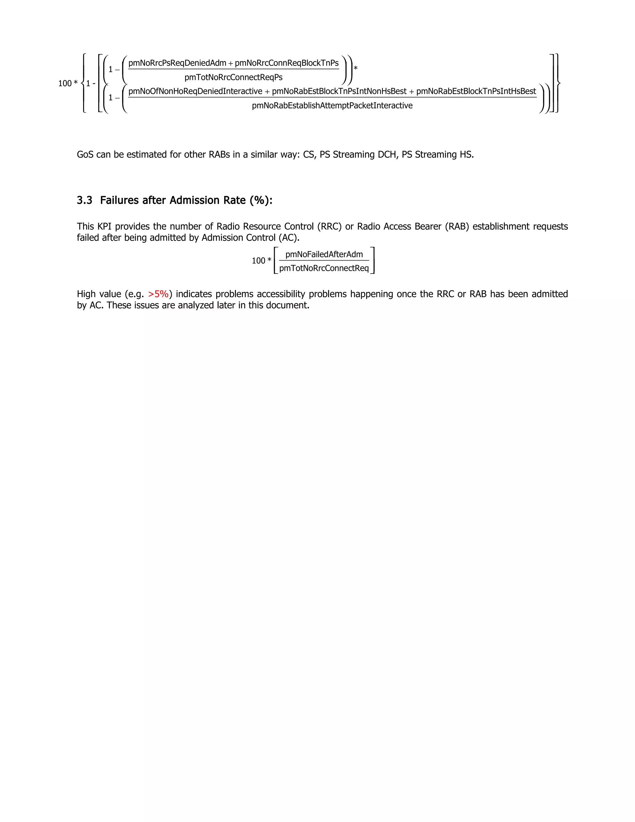 GoS can be estimated for other RABs in a similar way: CS, PS Streaming DCH, PS Streaming HS.
3.3 Failures after Admission Rate (%):
This KPI provides the number of Radio Resource Control (RRC) or Radio Access Bearer (RAB) establishment requests
failed after being admitted by Admission Control (AC).
High value (e.g. >5%) indicates problems accessibility problems happening once the RRC or RAB has been admitted
by AC. These issues are analyzed later in this document.




ConnectReqpmTotNoRrc
AfterAdmpmNoFailed
*100
nteractivemptPacketIablishAttepmNoRabEst
ntHsBestBlockTnPsIpmNoRabEsttntNonHsBesBlockTnPsIpmNoRabEsteInteractivoReqDeniedpmNoOfNonH
1
*
PsConnectReqpmTotNoRrc
nPsnReqBlockTpmNoRrcConmeqDeniedAdpmNoRrcPsR
1
-1*100












































++
−
+
−
 