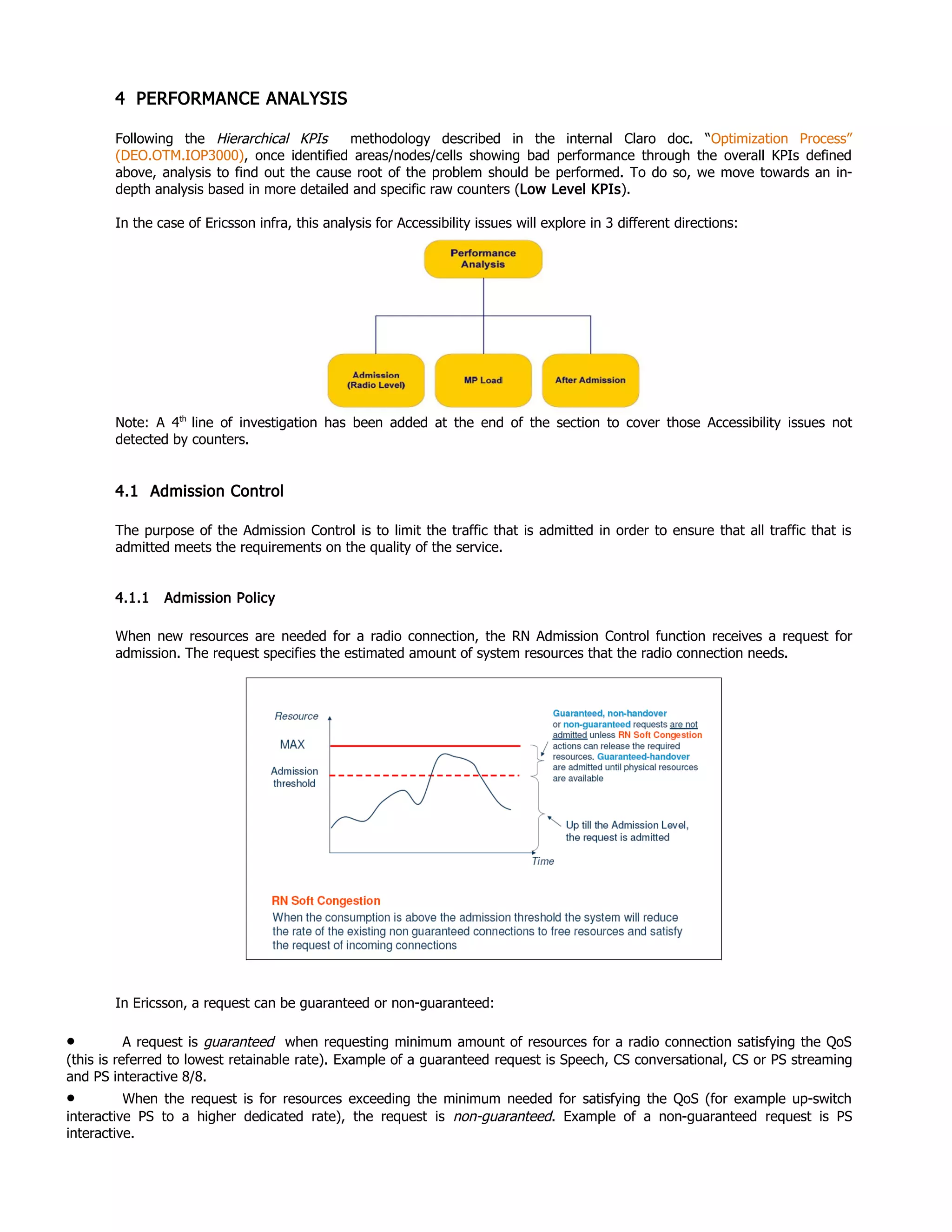 4 PERFORMANCE ANALYSIS
Following the Hierarchical KPIs methodology described in the internal Claro doc. “Optimization Process”
(DEO.OTM.IOP3000), once identified areas/nodes/cells showing bad performance through the overall KPIs defined
above, analysis to find out the cause root of the problem should be performed. To do so, we move towards an in-
depth analysis based in more detailed and specific raw counters (Low Level KPIs).
In the case of Ericsson infra, this analysis for Accessibility issues will explore in 3 different directions:
Note: A 4th
line of investigation has been added at the end of the section to cover those Accessibility issues not
detected by counters.
4.1 Admission Control
The purpose of the Admission Control is to limit the traffic that is admitted in order to ensure that all traffic that is
admitted meets the requirements on the quality of the service.
4.1.1 Admission Policy
When new resources are needed for a radio connection, the RN Admission Control function receives a request for
admission. The request specifies the estimated amount of system resources that the radio connection needs.
In Ericsson, a request can be guaranteed or non-guaranteed:
• A request is guaranteed when requesting minimum amount of resources for a radio connection satisfying the QoS
(this is referred to lowest retainable rate). Example of a guaranteed request is Speech, CS conversational, CS or PS streaming
and PS interactive 8/8.
• When the request is for resources exceeding the minimum needed for satisfying the QoS (for example up-switch
interactive PS to a higher dedicated rate), the request is non-guaranteed. Example of a non-guaranteed request is PS
interactive.
 