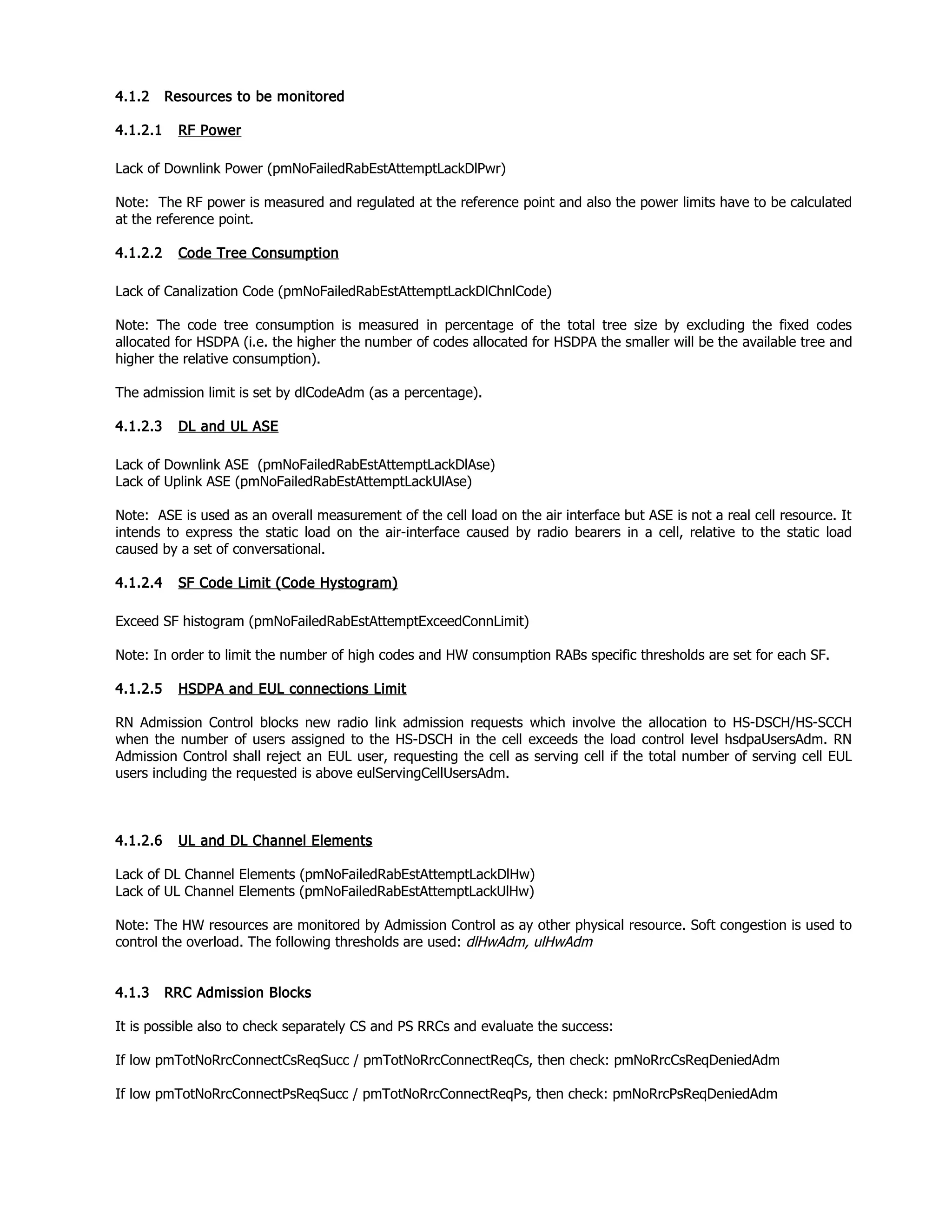 4.1.2 Resources to be monitored
4.1.2.1 RF Power
Lack of Downlink Power (pmNoFailedRabEstAttemptLackDlPwr)
Note: The RF power is measured and regulated at the reference point and also the power limits have to be calculated
at the reference point.
4.1.2.2 Code Tree Consumption
Lack of Canalization Code (pmNoFailedRabEstAttemptLackDlChnlCode)
Note: The code tree consumption is measured in percentage of the total tree size by excluding the fixed codes
allocated for HSDPA (i.e. the higher the number of codes allocated for HSDPA the smaller will be the available tree and
higher the relative consumption).
The admission limit is set by dlCodeAdm (as a percentage).
4.1.2.3 DL and UL ASE
Lack of Downlink ASE (pmNoFailedRabEstAttemptLackDlAse)
Lack of Uplink ASE (pmNoFailedRabEstAttemptLackUlAse)
Note: ASE is used as an overall measurement of the cell load on the air interface but ASE is not a real cell resource. It
intends to express the static load on the air-interface caused by radio bearers in a cell, relative to the static load
caused by a set of conversational.
4.1.2.4 SF Code Limit (Code Hystogram)
Exceed SF histogram (pmNoFailedRabEstAttemptExceedConnLimit)
Note: In order to limit the number of high codes and HW consumption RABs specific thresholds are set for each SF.
4.1.2.5 HSDPA and EUL connections Limit
RN Admission Control blocks new radio link admission requests which involve the allocation to HS-DSCH/HS-SCCH
when the number of users assigned to the HS-DSCH in the cell exceeds the load control level hsdpaUsersAdm. RN
Admission Control shall reject an EUL user, requesting the cell as serving cell if the total number of serving cell EUL
users including the requested is above eulServingCellUsersAdm.
4.1.2.6 UL and DL Channel Elements
Lack of DL Channel Elements (pmNoFailedRabEstAttemptLackDlHw)
Lack of UL Channel Elements (pmNoFailedRabEstAttemptLackUlHw)
Note: The HW resources are monitored by Admission Control as ay other physical resource. Soft congestion is used to
control the overload. The following thresholds are used: dlHwAdm, ulHwAdm
4.1.3 RRC Admission Blocks
It is possible also to check separately CS and PS RRCs and evaluate the success:
If low pmTotNoRrcConnectCsReqSucc / pmTotNoRrcConnectReqCs, then check: pmNoRrcCsReqDeniedAdm
If low pmTotNoRrcConnectPsReqSucc / pmTotNoRrcConnectReqPs, then check: pmNoRrcPsReqDeniedAdm
 