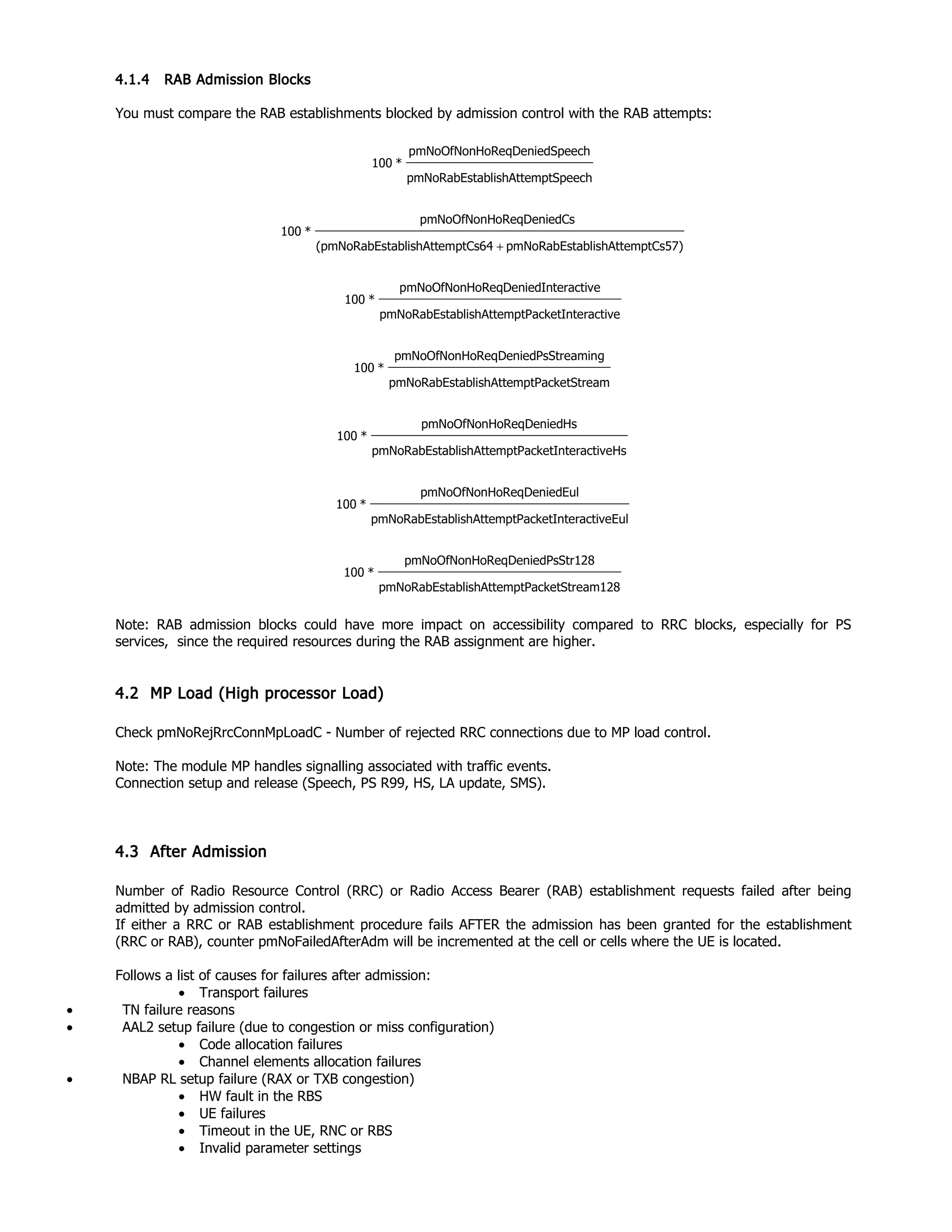 4.1.4 RAB Admission Blocks
You must compare the RAB establishments blocked by admission control with the RAB attempts:
mptSpeechablishAttepmNoRabEst
SpeechoReqDeniedpmNoOfNonH
*100
mptCs57)ablishAttepmNoRabEstemptCs64tablishAtt(pmNoRabEs
CsoReqDeniedpmNoOfNonH
*100
+
nteractivemptPacketIablishAttepmNoRabEst
eInteractivoReqDeniedpmNoOfNonH
*100
treammptPacketSablishAttepmNoRabEst
gPsStreaminoReqDeniedpmNoOfNonH
*100
HsnteractivemptPacketIablishAttepmNoRabEst
HsoReqDeniedpmNoOfNonH
*100
EulnteractivemptPacketIablishAttepmNoRabEst
EuloReqDeniedpmNoOfNonH
*100
tream128mptPacketSablishAttepmNoRabEst
PsStr128oReqDeniedpmNoOfNonH
*100
Note: RAB admission blocks could have more impact on accessibility compared to RRC blocks, especially for PS
services, since the required resources during the RAB assignment are higher.
4.2 MP Load (High processor Load)
Check pmNoRejRrcConnMpLoadC - Number of rejected RRC connections due to MP load control.
Note: The module MP handles signalling associated with traffic events.
Connection setup and release (Speech, PS R99, HS, LA update, SMS).
4.3 After Admission
Number of Radio Resource Control (RRC) or Radio Access Bearer (RAB) establishment requests failed after being
admitted by admission control.
If either a RRC or RAB establishment procedure fails AFTER the admission has been granted for the establishment
(RRC or RAB), counter pmNoFailedAfterAdm will be incremented at the cell or cells where the UE is located.
Follows a list of causes for failures after admission:
• Transport failures
• TN failure reasons
• AAL2 setup failure (due to congestion or miss configuration)
• Code allocation failures
• Channel elements allocation failures
• NBAP RL setup failure (RAX or TXB congestion)
• HW fault in the RBS
• UE failures
• Timeout in the UE, RNC or RBS
• Invalid parameter settings
 
