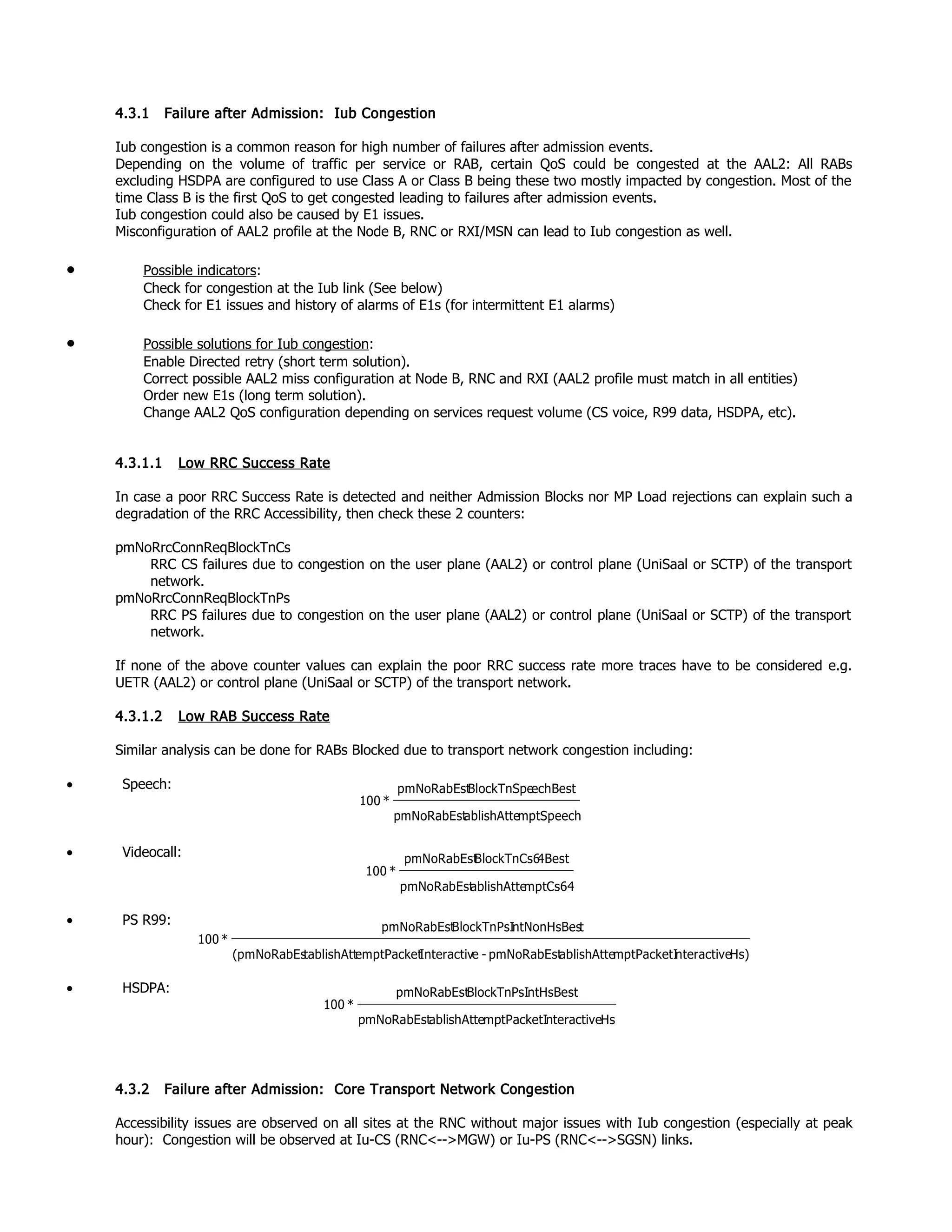 4.3.1 Failure after Admission: Iub Congestion
Iub congestion is a common reason for high number of failures after admission events.
Depending on the volume of traffic per service or RAB, certain QoS could be congested at the AAL2: All RABs
excluding HSDPA are configured to use Class A or Class B being these two mostly impacted by congestion. Most of the
time Class B is the first QoS to get congested leading to failures after admission events.
Iub congestion could also be caused by E1 issues.
Misconfiguration of AAL2 profile at the Node B, RNC or RXI/MSN can lead to Iub congestion as well.
• Possible indicators:
Check for congestion at the Iub link (See below)
Check for E1 issues and history of alarms of E1s (for intermittent E1 alarms)
• Possible solutions for Iub congestion:
Enable Directed retry (short term solution).
Correct possible AAL2 miss configuration at Node B, RNC and RXI (AAL2 profile must match in all entities)
Order new E1s (long term solution).
Change AAL2 QoS configuration depending on services request volume (CS voice, R99 data, HSDPA, etc).
4.3.1.1 Low RRC Success Rate
In case a poor RRC Success Rate is detected and neither Admission Blocks nor MP Load rejections can explain such a
degradation of the RRC Accessibility, then check these 2 counters:
pmNoRrcConnReqBlockTnCs
RRC CS failures due to congestion on the user plane (AAL2) or control plane (UniSaal or SCTP) of the transport
network.
pmNoRrcConnReqBlockTnPs
RRC PS failures due to congestion on the user plane (AAL2) or control plane (UniSaal or SCTP) of the transport
network.
If none of the above counter values can explain the poor RRC success rate more traces have to be considered e.g.
UETR (AAL2) or control plane (UniSaal or SCTP) of the transport network.
4.3.1.2 Low RAB Success Rate
Similar analysis can be done for RABs Blocked due to transport network congestion including:
• Speech:
• Videocall:
• PS R99:
• HSDPA:
4.3.2 Failure after Admission: Core Transport Network Congestion
Accessibility issues are observed on all sites at the RNC without major issues with Iub congestion (especially at peak
hour): Congestion will be observed at Iu-CS (RNC<-->MGW) or Iu-PS (RNC<-->SGSN) links.
mptSpeechablishAttepmNoRabEst
echBestBlockTnSpepmNoRabEst
*100
Hs)nteractivemptPacketIablishAttepmNoRabEst-eInteractivemptPackettablishAtt(pmNoRabEs
tntNonHsBesBlockTnPsIpmNoRabEst
*100
HsnteractivemptPacketIablishAttepmNoRabEst
ntHsBestBlockTnPsIpmNoRabEst
*100
mptCs64ablishAttepmNoRabEst
4BestBlockTnCs6pmNoRabEst
*100
 