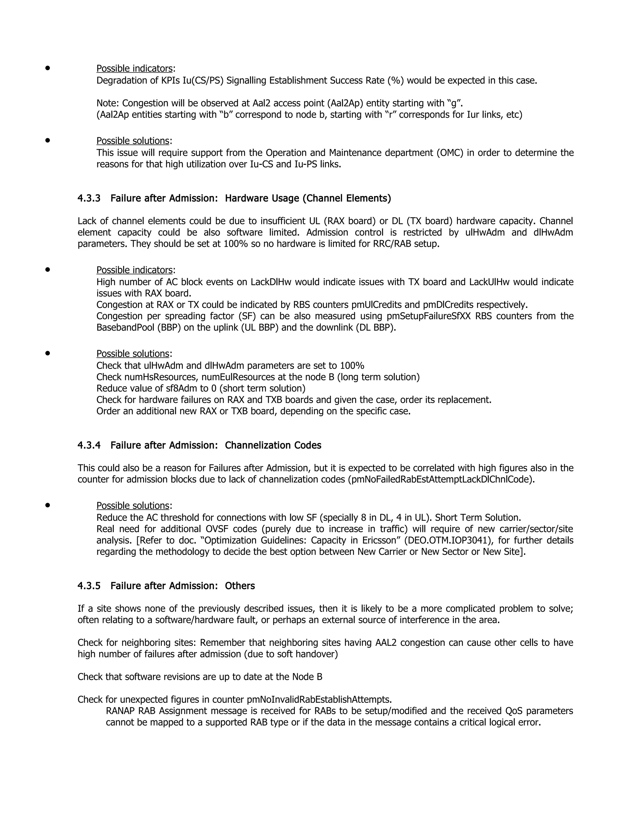 • Possible indicators:
Degradation of KPIs Iu(CS/PS) Signalling Establishment Success Rate (%) would be expected in this case.
Note: Congestion will be observed at Aal2 access point (Aal2Ap) entity starting with “g”.
(Aal2Ap entities starting with “b” correspond to node b, starting with “r” corresponds for Iur links, etc)
• Possible solutions:
This issue will require support from the Operation and Maintenance department (OMC) in order to determine the
reasons for that high utilization over Iu-CS and Iu-PS links.
4.3.3 Failure after Admission: Hardware Usage (Channel Elements)
Lack of channel elements could be due to insufficient UL (RAX board) or DL (TX board) hardware capacity. Channel
element capacity could be also software limited. Admission control is restricted by ulHwAdm and dlHwAdm
parameters. They should be set at 100% so no hardware is limited for RRC/RAB setup.
• Possible indicators:
High number of AC block events on LackDlHw would indicate issues with TX board and LackUlHw would indicate
issues with RAX board.
Congestion at RAX or TX could be indicated by RBS counters pmUlCredits and pmDlCredits respectively.
Congestion per spreading factor (SF) can be also measured using pmSetupFailureSfXX RBS counters from the
BasebandPool (BBP) on the uplink (UL BBP) and the downlink (DL BBP).
• Possible solutions:
Check that ulHwAdm and dlHwAdm parameters are set to 100%
Check numHsResources, numEulResources at the node B (long term solution)
Reduce value of sf8Adm to 0 (short term solution)
Check for hardware failures on RAX and TXB boards and given the case, order its replacement.
Order an additional new RAX or TXB board, depending on the specific case.
4.3.4 Failure after Admission: Channelization Codes
This could also be a reason for Failures after Admission, but it is expected to be correlated with high figures also in the
counter for admission blocks due to lack of channelization codes (pmNoFailedRabEstAttemptLackDlChnlCode).
• Possible solutions:
Reduce the AC threshold for connections with low SF (specially 8 in DL, 4 in UL). Short Term Solution.
Real need for additional OVSF codes (purely due to increase in traffic) will require of new carrier/sector/site
analysis. [Refer to doc. “Optimization Guidelines: Capacity in Ericsson” (DEO.OTM.IOP3041), for further details
regarding the methodology to decide the best option between New Carrier or New Sector or New Site].
4.3.5 Failure after Admission: Others
If a site shows none of the previously described issues, then it is likely to be a more complicated problem to solve;
often relating to a software/hardware fault, or perhaps an external source of interference in the area.
Check for neighboring sites: Remember that neighboring sites having AAL2 congestion can cause other cells to have
high number of failures after admission (due to soft handover)
Check that software revisions are up to date at the Node B
Check for unexpected figures in counter pmNoInvalidRabEstablishAttempts.
RANAP RAB Assignment message is received for RABs to be setup/modified and the received QoS parameters
cannot be mapped to a supported RAB type or if the data in the message contains a critical logical error.
 
