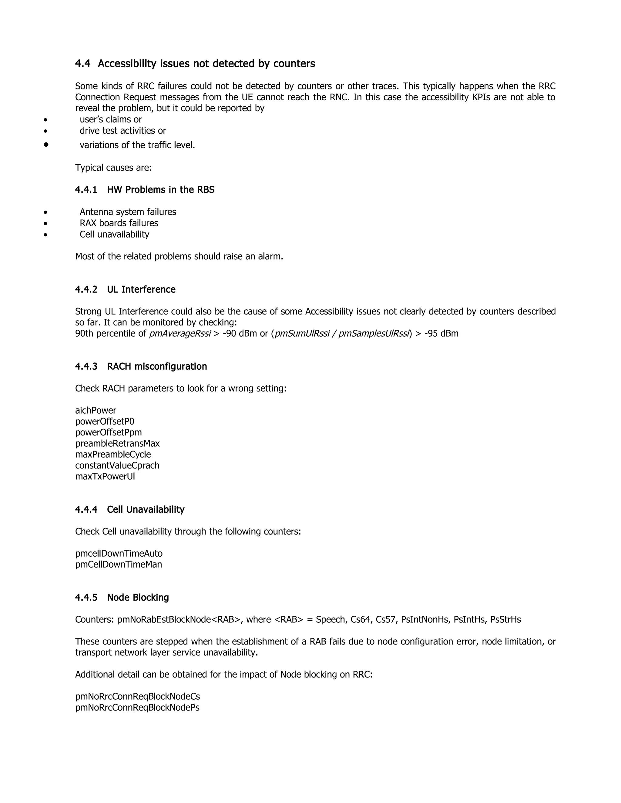 4.4 Accessibility issues not detected by counters
Some kinds of RRC failures could not be detected by counters or other traces. This typically happens when the RRC
Connection Request messages from the UE cannot reach the RNC. In this case the accessibility KPIs are not able to
reveal the problem, but it could be reported by
• user’s claims or
• drive test activities or
• variations of the traffic level.
Typical causes are:
4.4.1 HW Problems in the RBS
• Antenna system failures
• RAX boards failures
• Cell unavailability
Most of the related problems should raise an alarm.
4.4.2 UL Interference
Strong UL Interference could also be the cause of some Accessibility issues not clearly detected by counters described
so far. It can be monitored by checking:
90th percentile of pmAverageRssi > -90 dBm or (pmSumUlRssi / pmSamplesUlRssi) > -95 dBm
4.4.3 RACH misconfiguration
Check RACH parameters to look for a wrong setting:
aichPower
powerOffsetP0
powerOffsetPpm
preambleRetransMax
maxPreambleCycle
constantValueCprach
maxTxPowerUl
4.4.4 Cell Unavailability
Check Cell unavailability through the following counters:
pmcellDownTimeAuto
pmCellDownTimeMan
4.4.5 Node Blocking
Counters: pmNoRabEstBlockNode<RAB>, where <RAB> = Speech, Cs64, Cs57, PsIntNonHs, PsIntHs, PsStrHs
These counters are stepped when the establishment of a RAB fails due to node configuration error, node limitation, or
transport network layer service unavailability.
Additional detail can be obtained for the impact of Node blocking on RRC:
pmNoRrcConnReqBlockNodeCs
pmNoRrcConnReqBlockNodePs
 