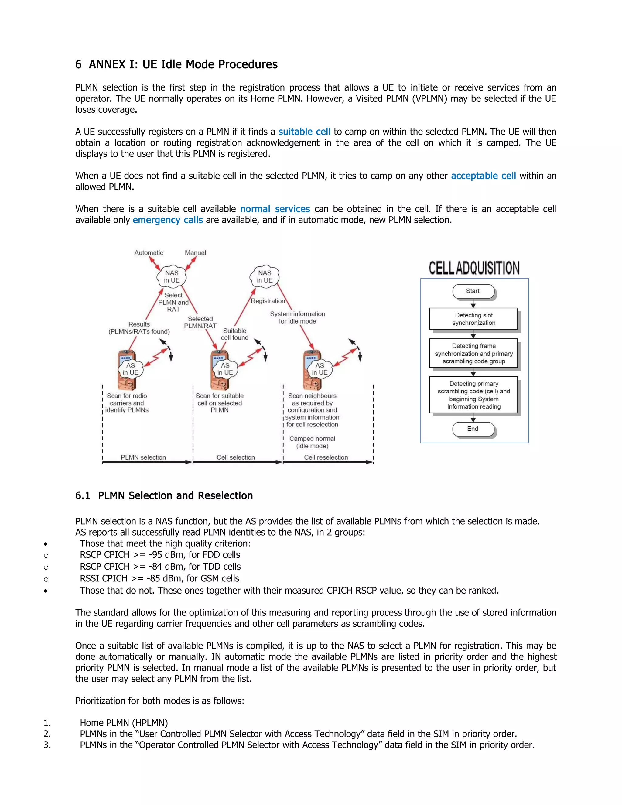 6 ANNEX I: UE Idle Mode Procedures
PLMN selection is the first step in the registration process that allows a UE to initiate or receive services from an
operator. The UE normally operates on its Home PLMN. However, a Visited PLMN (VPLMN) may be selected if the UE
loses coverage.
A UE successfully registers on a PLMN if it finds a suitable cell to camp on within the selected PLMN. The UE will then
obtain a location or routing registration acknowledgement in the area of the cell on which it is camped. The UE
displays to the user that this PLMN is registered.
When a UE does not find a suitable cell in the selected PLMN, it tries to camp on any other acceptable cell within an
allowed PLMN.
When there is a suitable cell available normal services can be obtained in the cell. If there is an acceptable cell
available only emergency calls are available, and if in automatic mode, new PLMN selection.
6.1 PLMN Selection and Reselection
PLMN selection is a NAS function, but the AS provides the list of available PLMNs from which the selection is made.
AS reports all successfully read PLMN identities to the NAS, in 2 groups:
• Those that meet the high quality criterion:
o RSCP CPICH >= -95 dBm, for FDD cells
o RSCP CPICH >= -84 dBm, for TDD cells
o RSSI CPICH >= -85 dBm, for GSM cells
• Those that do not. These ones together with their measured CPICH RSCP value, so they can be ranked.
The standard allows for the optimization of this measuring and reporting process through the use of stored information
in the UE regarding carrier frequencies and other cell parameters as scrambling codes.
Once a suitable list of available PLMNs is compiled, it is up to the NAS to select a PLMN for registration. This may be
done automatically or manually. IN automatic mode the available PLMNs are listed in priority order and the highest
priority PLMN is selected. In manual mode a list of the available PLMNs is presented to the user in priority order, but
the user may select any PLMN from the list.
Prioritization for both modes is as follows:
1. Home PLMN (HPLMN)
2. PLMNs in the “User Controlled PLMN Selector with Access Technology” data field in the SIM in priority order.
3. PLMNs in the “Operator Controlled PLMN Selector with Access Technology” data field in the SIM in priority order.
 