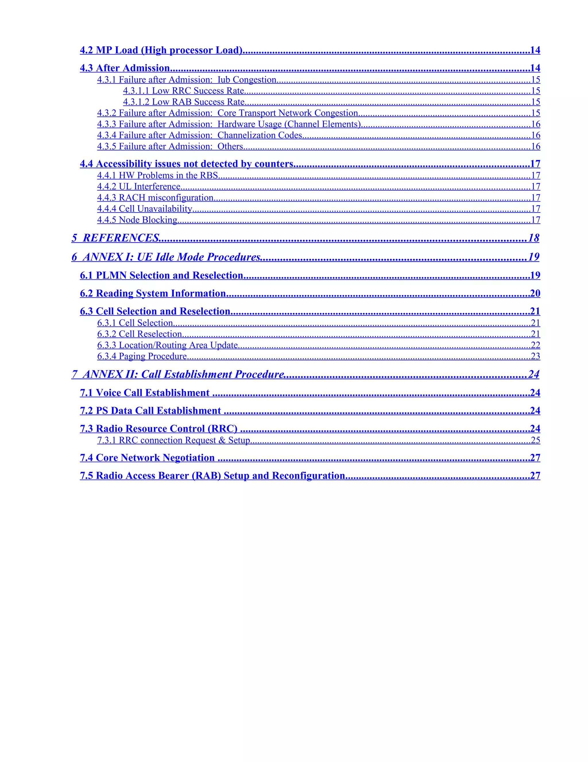 4.2 MP Load (High processor Load)..........................................................................................................14
4.3 After Admission.....................................................................................................................................14
4.3.1 Failure after Admission: Iub Congestion.........................................................................................................15
4.3.1.1 Low RRC Success Rate.......................................................................................................................15
4.3.1.2 Low RAB Success Rate.......................................................................................................................15
4.3.2 Failure after Admission: Core Transport Network Congestion.......................................................................15
4.3.3 Failure after Admission: Hardware Usage (Channel Elements)......................................................................16
4.3.4 Failure after Admission: Channelization Codes...............................................................................................16
4.3.5 Failure after Admission: Others.......................................................................................................................16
4.4 Accessibility issues not detected by counters.......................................................................................17
4.4.1 HW Problems in the RBS..................................................................................................................................17
4.4.2 UL Interference.................................................................................................................................................17
4.4.3 RACH misconfiguration....................................................................................................................................17
4.4.4 Cell Unavailability.............................................................................................................................................17
4.4.5 Node Blocking...................................................................................................................................................17
5 REFERENCES...............................................................................................................................18
6 ANNEX I: UE Idle Mode Procedures............................................................................................19
6.1 PLMN Selection and Reselection..........................................................................................................19
6.2 Reading System Information................................................................................................................20
6.3 Cell Selection and Reselection...............................................................................................................21
6.3.1 Cell Selection.....................................................................................................................................................21
6.3.2 Cell Reselection.................................................................................................................................................21
6.3.3 Location/Routing Area Update..........................................................................................................................22
6.3.4 Paging Procedure...............................................................................................................................................23
7 ANNEX II: Call Establishment Procedure....................................................................................24
7.1 Voice Call Establishment ......................................................................................................................24
7.2 PS Data Call Establishment .................................................................................................................24
7.3 Radio Resource Control (RRC) ...........................................................................................................24
7.3.1 RRC connection Request & Setup....................................................................................................................25
7.4 Core Network Negotiation ....................................................................................................................27
7.5 Radio Access Bearer (RAB) Setup and Reconfiguration....................................................................27
 