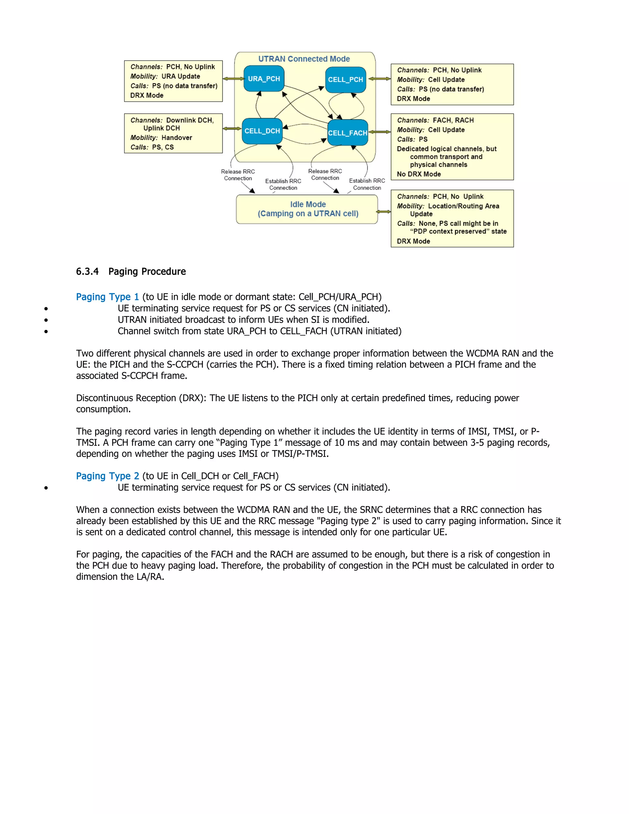 6.3.4 Paging Procedure
Paging Type 1 (to UE in idle mode or dormant state: Cell_PCH/URA_PCH)
• UE terminating service request for PS or CS services (CN initiated).
• UTRAN initiated broadcast to inform UEs when SI is modified.
• Channel switch from state URA_PCH to CELL_FACH (UTRAN initiated)
Two different physical channels are used in order to exchange proper information between the WCDMA RAN and the
UE: the PICH and the S-CCPCH (carries the PCH). There is a fixed timing relation between a PICH frame and the
associated S-CCPCH frame.
Discontinuous Reception (DRX): The UE listens to the PICH only at certain predefined times, reducing power
consumption.
The paging record varies in length depending on whether it includes the UE identity in terms of IMSI, TMSI, or P-
TMSI. A PCH frame can carry one “Paging Type 1” message of 10 ms and may contain between 3-5 paging records,
depending on whether the paging uses IMSI or TMSI/P-TMSI.
Paging Type 2 (to UE in Cell_DCH or Cell_FACH)
• UE terminating service request for PS or CS services (CN initiated).
When a connection exists between the WCDMA RAN and the UE, the SRNC determines that a RRC connection has
already been established by this UE and the RRC message "Paging type 2" is used to carry paging information. Since it
is sent on a dedicated control channel, this message is intended only for one particular UE.
For paging, the capacities of the FACH and the RACH are assumed to be enough, but there is a risk of congestion in
the PCH due to heavy paging load. Therefore, the probability of congestion in the PCH must be calculated in order to
dimension the LA/RA.
 
