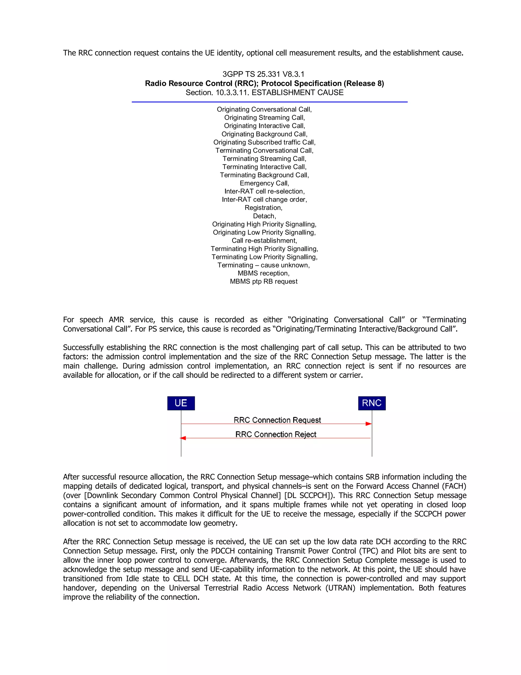 The RRC connection request contains the UE identity, optional cell measurement results, and the establishment cause.
3GPP TS 25.331 V8.3.1
Radio Resource Control (RRC); Protocol Specification (Release 8)
Section. 10.3.3.11. ESTABLISHMENT CAUSE
Originating Conversational Call,
Originating Streaming Call,
Originating Interactive Call,
Originating Background Call,
Originating Subscribed traffic Call,
Terminating Conversational Call,
Terminating Streaming Call,
Terminating Interactive Call,
Terminating Background Call,
Emergency Call,
Inter-RAT cell re-selection,
Inter-RAT cell change order,
Registration,
Detach,
Originating High Priority Signalling,
Originating Low Priority Signalling,
Call re-establishment,
Terminating High Priority Signalling,
Terminating Low Priority Signalling,
Terminating – cause unknown,
MBMS reception,
MBMS ptp RB request
For speech AMR service, this cause is recorded as either “Originating Conversational Call” or “Terminating
Conversational Call”. For PS service, this cause is recorded as “Originating/Terminating Interactive/Background Call”.
Successfully establishing the RRC connection is the most challenging part of call setup. This can be attributed to two
factors: the admission control implementation and the size of the RRC Connection Setup message. The latter is the
main challenge. During admission control implementation, an RRC connection reject is sent if no resources are
available for allocation, or if the call should be redirected to a different system or carrier.
After successful resource allocation, the RRC Connection Setup message–which contains SRB information including the
mapping details of dedicated logical, transport, and physical channels–is sent on the Forward Access Channel (FACH)
(over [Downlink Secondary Common Control Physical Channel] [DL SCCPCH]). This RRC Connection Setup message
contains a significant amount of information, and it spans multiple frames while not yet operating in closed loop
power-controlled condition. This makes it difficult for the UE to receive the message, especially if the SCCPCH power
allocation is not set to accommodate low geometry.
After the RRC Connection Setup message is received, the UE can set up the low data rate DCH according to the RRC
Connection Setup message. First, only the PDCCH containing Transmit Power Control (TPC) and Pilot bits are sent to
allow the inner loop power control to converge. Afterwards, the RRC Connection Setup Complete message is used to
acknowledge the setup message and send UE-capability information to the network. At this point, the UE should have
transitioned from Idle state to CELL DCH state. At this time, the connection is power-controlled and may support
handover, depending on the Universal Terrestrial Radio Access Network (UTRAN) implementation. Both features
improve the reliability of the connection.
 