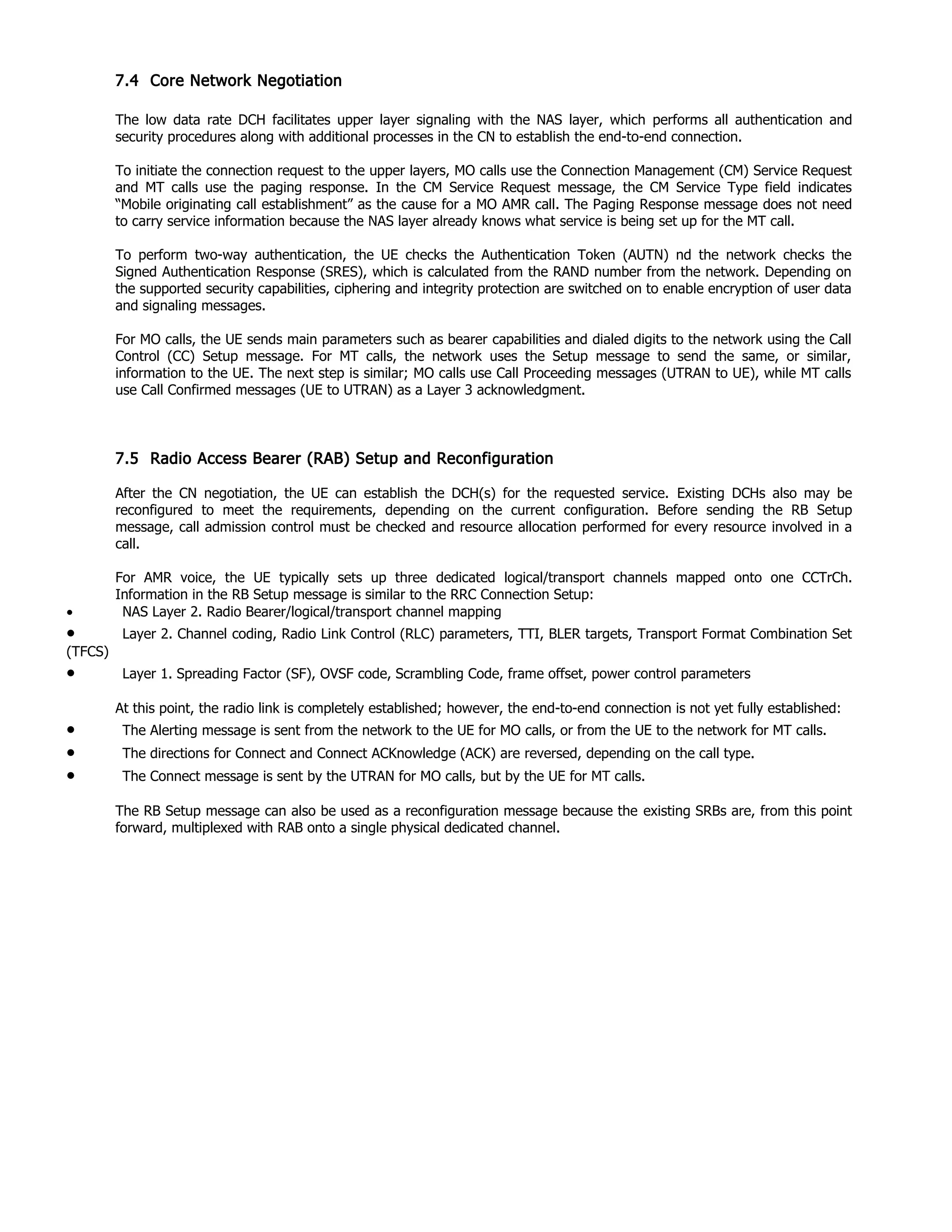7.4 Core Network Negotiation
The low data rate DCH facilitates upper layer signaling with the NAS layer, which performs all authentication and
security procedures along with additional processes in the CN to establish the end-to-end connection.
To initiate the connection request to the upper layers, MO calls use the Connection Management (CM) Service Request
and MT calls use the paging response. In the CM Service Request message, the CM Service Type field indicates
“Mobile originating call establishment” as the cause for a MO AMR call. The Paging Response message does not need
to carry service information because the NAS layer already knows what service is being set up for the MT call.
To perform two-way authentication, the UE checks the Authentication Token (AUTN) nd the network checks the
Signed Authentication Response (SRES), which is calculated from the RAND number from the network. Depending on
the supported security capabilities, ciphering and integrity protection are switched on to enable encryption of user data
and signaling messages.
For MO calls, the UE sends main parameters such as bearer capabilities and dialed digits to the network using the Call
Control (CC) Setup message. For MT calls, the network uses the Setup message to send the same, or similar,
information to the UE. The next step is similar; MO calls use Call Proceeding messages (UTRAN to UE), while MT calls
use Call Confirmed messages (UE to UTRAN) as a Layer 3 acknowledgment.
7.5 Radio Access Bearer (RAB) Setup and Reconfiguration
After the CN negotiation, the UE can establish the DCH(s) for the requested service. Existing DCHs also may be
reconfigured to meet the requirements, depending on the current configuration. Before sending the RB Setup
message, call admission control must be checked and resource allocation performed for every resource involved in a
call.
For AMR voice, the UE typically sets up three dedicated logical/transport channels mapped onto one CCTrCh.
Information in the RB Setup message is similar to the RRC Connection Setup:
• NAS Layer 2. Radio Bearer/logical/transport channel mapping
• Layer 2. Channel coding, Radio Link Control (RLC) parameters, TTI, BLER targets, Transport Format Combination Set
(TFCS)
• Layer 1. Spreading Factor (SF), OVSF code, Scrambling Code, frame offset, power control parameters
At this point, the radio link is completely established; however, the end-to-end connection is not yet fully established:
• The Alerting message is sent from the network to the UE for MO calls, or from the UE to the network for MT calls.
• The directions for Connect and Connect ACKnowledge (ACK) are reversed, depending on the call type.
• The Connect message is sent by the UTRAN for MO calls, but by the UE for MT calls.
The RB Setup message can also be used as a reconfiguration message because the existing SRBs are, from this point
forward, multiplexed with RAB onto a single physical dedicated channel.
 