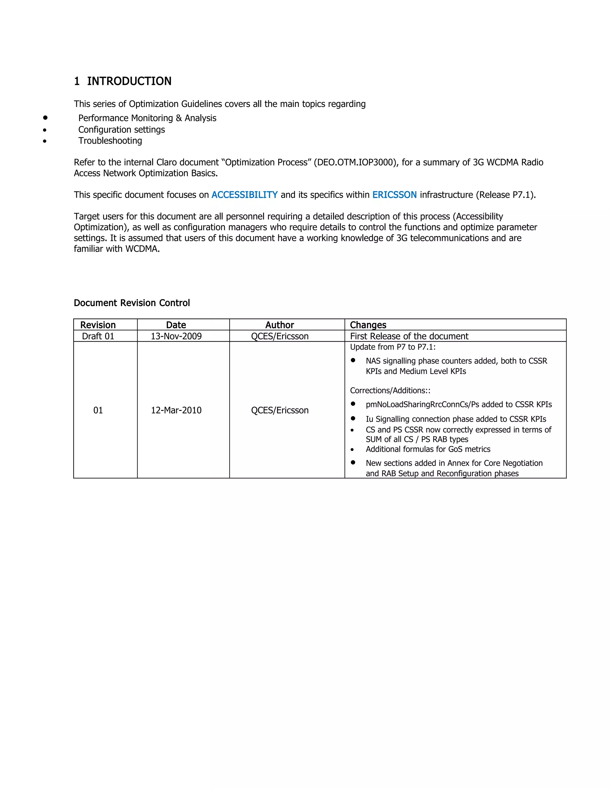 1 INTRODUCTION
This series of Optimization Guidelines covers all the main topics regarding
• Performance Monitoring & Analysis
• Configuration settings
• Troubleshooting
Refer to the internal Claro document “Optimization Process” (DEO.OTM.IOP3000), for a summary of 3G WCDMA Radio
Access Network Optimization Basics.
This specific document focuses on ACCESSIBILITY and its specifics within ERICSSON infrastructure (Release P7.1).
Target users for this document are all personnel requiring a detailed description of this process (Accessibility
Optimization), as well as configuration managers who require details to control the functions and optimize parameter
settings. It is assumed that users of this document have a working knowledge of 3G telecommunications and are
familiar with WCDMA.
Document Revision Control
Revision Date Author Changes
Draft 01 13-Nov-2009 QCES/Ericsson First Release of the document
01 12-Mar-2010 QCES/Ericsson
Update from P7 to P7.1:
• NAS signalling phase counters added, both to CSSR
KPIs and Medium Level KPIs
Corrections/Additions::
• pmNoLoadSharingRrcConnCs/Ps added to CSSR KPIs
• Iu Signalling connection phase added to CSSR KPIs
• CS and PS CSSR now correctly expressed in terms of
SUM of all CS / PS RAB types
• Additional formulas for GoS metrics
• New sections added in Annex for Core Negotiation
and RAB Setup and Reconfiguration phases
 