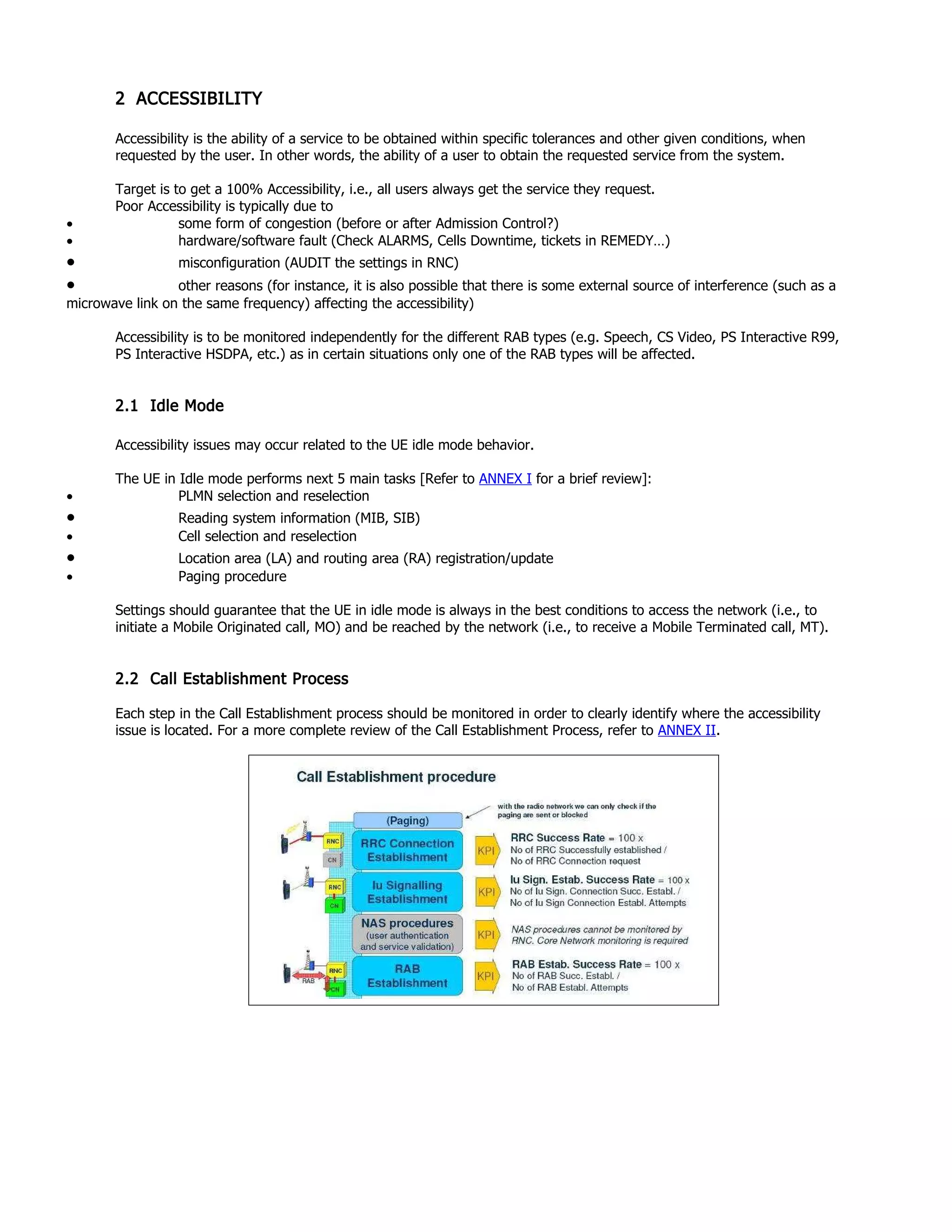 2 ACCESSIBILITY
Accessibility is the ability of a service to be obtained within specific tolerances and other given conditions, when
requested by the user. In other words, the ability of a user to obtain the requested service from the system.
Target is to get a 100% Accessibility, i.e., all users always get the service they request.
Poor Accessibility is typically due to
• some form of congestion (before or after Admission Control?)
• hardware/software fault (Check ALARMS, Cells Downtime, tickets in REMEDY…)
• misconfiguration (AUDIT the settings in RNC)
• other reasons (for instance, it is also possible that there is some external source of interference (such as a
microwave link on the same frequency) affecting the accessibility)
Accessibility is to be monitored independently for the different RAB types (e.g. Speech, CS Video, PS Interactive R99,
PS Interactive HSDPA, etc.) as in certain situations only one of the RAB types will be affected.
2.1 Idle Mode
Accessibility issues may occur related to the UE idle mode behavior.
The UE in Idle mode performs next 5 main tasks [Refer to ANNEX I for a brief review]:
• PLMN selection and reselection
• Reading system information (MIB, SIB)
• Cell selection and reselection
• Location area (LA) and routing area (RA) registration/update
• Paging procedure
Settings should guarantee that the UE in idle mode is always in the best conditions to access the network (i.e., to
initiate a Mobile Originated call, MO) and be reached by the network (i.e., to receive a Mobile Terminated call, MT).
2.2 Call Establishment Process
Each step in the Call Establishment process should be monitored in order to clearly identify where the accessibility
issue is located. For a more complete review of the Call Establishment Process, refer to ANNEX II.
 