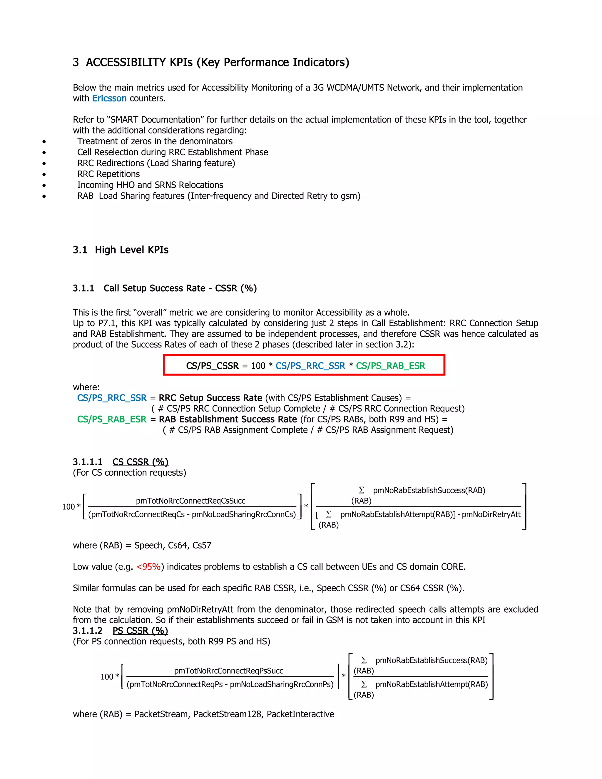 3 ACCESSIBILITY KPIs (Key Performance Indicators)
Below the main metrics used for Accessibility Monitoring of a 3G WCDMA/UMTS Network, and their implementation
with Ericsson counters.
Refer to “SMART Documentation” for further details on the actual implementation of these KPIs in the tool, together
with the additional considerations regarding:
• Treatment of zeros in the denominators
• Cell Reselection during RRC Establishment Phase
• RRC Redirections (Load Sharing feature)
• RRC Repetitions
• Incoming HHO and SRNS Relocations
• RAB Load Sharing features (Inter-frequency and Directed Retry to gsm)
3.1 High Level KPIs
3.1.1 Call Setup Success Rate - CSSR (%)
This is the first “overall” metric we are considering to monitor Accessibility as a whole.
Up to P7.1, this KPI was typically calculated by considering just 2 steps in Call Establishment: RRC Connection Setup
and RAB Establishment. They are assumed to be independent processes, and therefore CSSR was hence calculated as
product of the Success Rates of each of these 2 phases (described later in section 3.2):
CS/PS_CSSR = 100 * CS/PS_RRC_SSR * CS/PS_RAB_ESR
where:
CS/PS_RRC_SSR = RRC Setup Success Rate (with CS/PS Establishment Causes) =
( # CS/PS RRC Connection Setup Complete / # CS/PS RRC Connection Request)
CS/PS_RAB_ESR = RAB Establishment Success Rate (for CS/PS RABs, both R99 and HS) =
( # CS/PS RAB Assignment Complete / # CS/PS RAB Assignment Request)
3.1.1.1 CS CSSR (%)
(For CS connection requests)
where (RAB) = Speech, Cs64, Cs57
Low value (e.g. <95%) indicates problems to establish a CS call between UEs and CS domain CORE.
Similar formulas can be used for each specific RAB CSSR, i.e., Speech CSSR (%) or CS64 CSSR (%).
Note that by removing pmNoDirRetryAtt from the denominator, those redirected speech calls attempts are excluded
from the calculation. So if their establishments succeed or fail in GSM is not taken into account in this KPI
3.1.1.2 PS CSSR (%)
(For PS connection requests, both R99 PS and HS)
where (RAB) = PacketStream, PacketStream128, PacketInteractive














∑
∑
(RAB)
mpt(RAB)ablishAttepmNoRabEst
(RAB)
ess(RAB)ablishSuccpmNoRabEst
*
nnPs)aringRrcCopmNoLoadSh-qPscConnectRe(pmTotNoRr
PsSuccConnectReqpmTotNoRrc
*100
ryAttpmNoDirRet-
(RAB)
mpt(RAB)]ablishAttepmNoRabEst
(RAB)
ess(RAB)ablishSuccpmNoRabEst
*
nnCs)aringRrcCopmNoLoadSh-qCscConnectRe(pmTotNoRr
CsSuccConnectReqpmTotNoRrc
*100














∑
∑
[
 