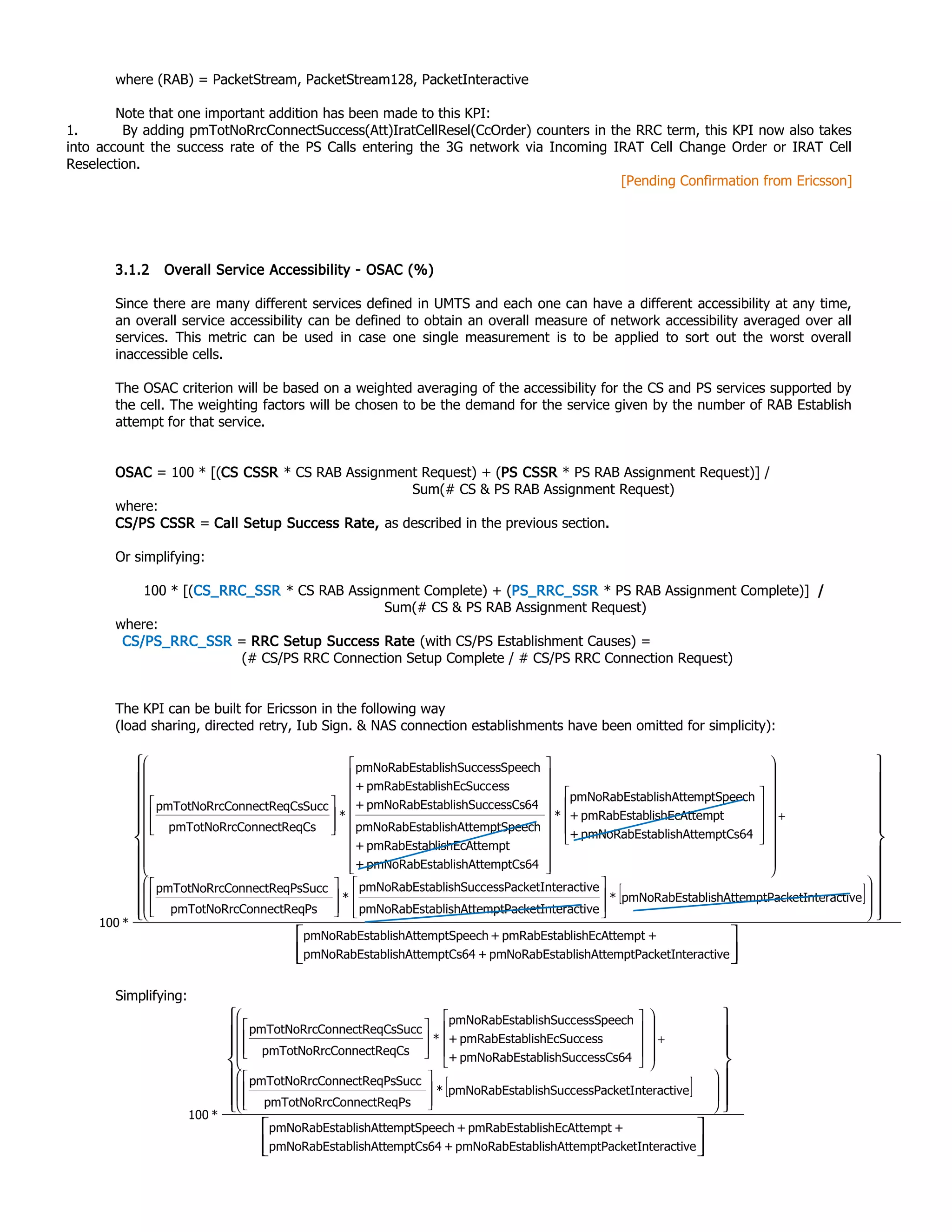 where (RAB) = PacketStream, PacketStream128, PacketInteractive
Note that one important addition has been made to this KPI:
1. By adding pmTotNoRrcConnectSuccess(Att)IratCellResel(CcOrder) counters in the RRC term, this KPI now also takes
into account the success rate of the PS Calls entering the 3G network via Incoming IRAT Cell Change Order or IRAT Cell
Reselection.
[Pending Confirmation from Ericsson]
3.1.2 Overall Service Accessibility - OSAC (%)
Since there are many different services defined in UMTS and each one can have a different accessibility at any time,
an overall service accessibility can be defined to obtain an overall measure of network accessibility averaged over all
services. This metric can be used in case one single measurement is to be applied to sort out the worst overall
inaccessible cells.
The OSAC criterion will be based on a weighted averaging of the accessibility for the CS and PS services supported by
the cell. The weighting factors will be chosen to be the demand for the service given by the number of RAB Establish
attempt for that service.
OSAC = 100 * [(CS CSSR * CS RAB Assignment Request) + (PS CSSR * PS RAB Assignment Request)] /
Sum(# CS & PS RAB Assignment Request)
where:
CS/PS CSSR = Call Setup Success Rate, as described in the previous section.
Or simplifying:
100 * [(CS_RRC_SSR * CS RAB Assignment Complete) + (PS_RRC_SSR * PS RAB Assignment Complete)] /
Sum(# CS & PS RAB Assignment Request)
where:
CS/PS_RRC_SSR = RRC Setup Success Rate (with CS/PS Establishment Causes) =
(# CS/PS RRC Connection Setup Complete / # CS/PS RRC Connection Request)
The KPI can be built for Ericsson in the following way
(load sharing, directed retry, Iub Sign. & NAS connection establishments have been omitted for simplicity):
Simplifying:
[ ]
















































+






























































nteractivemptPacketIablishAttepmNoRabEst+mptCs64ablishAttepmNoRabEst
+mptlishEcAttepmRabEstab+mptSpeechablishAttepmNoRabEst
nteractivemptPacketIablishAttepmNoRabEst*
nteractivemptPacketIablishAttepmNoRabEst
nteractiveessPacketIablishSuccpmNoRabEst
*
PsConnectReqpmTotNoRrc
PsSuccConnectReqpmTotNoRrc
mptCs64ablishAttepmNoRabEst+
mptlishEcAttepmRabEstab+
mptSpeechablishAttepmNoRabEst
*
mptCs64ablishAttepmNoRabEst+
mptlishEcAttepmRabEstab+
mptSpeechablishAttepmNoRabEst
essCs64ablishSuccpmNoRabEst+
esslishEcSuccpmRabEstab+
essSpeechablishSuccpmNoRabEst
*
CsConnectReqpmTotNoRrc
CsSuccConnectReqpmTotNoRrc
*100
[ ]


































+






























nteractivemptPacketIablishAttepmNoRabEst+mptCs64ablishAttepmNoRabEst
+mptlishEcAttepmRabEstab+mptSpeechablishAttepmNoRabEst
nteractiveessPacketIablishSuccpmNoRabEst*
PsConnectReqpmTotNoRrc
PsSuccConnectReqpmTotNoRrc
essCs64ablishSuccpmNoRabEst+
esslishEcSuccpmRabEstab+
essSpeechablishSuccpmNoRabEst
*
CsConnectReqpmTotNoRrc
CsSuccConnectReqpmTotNoRrc
*100
 
