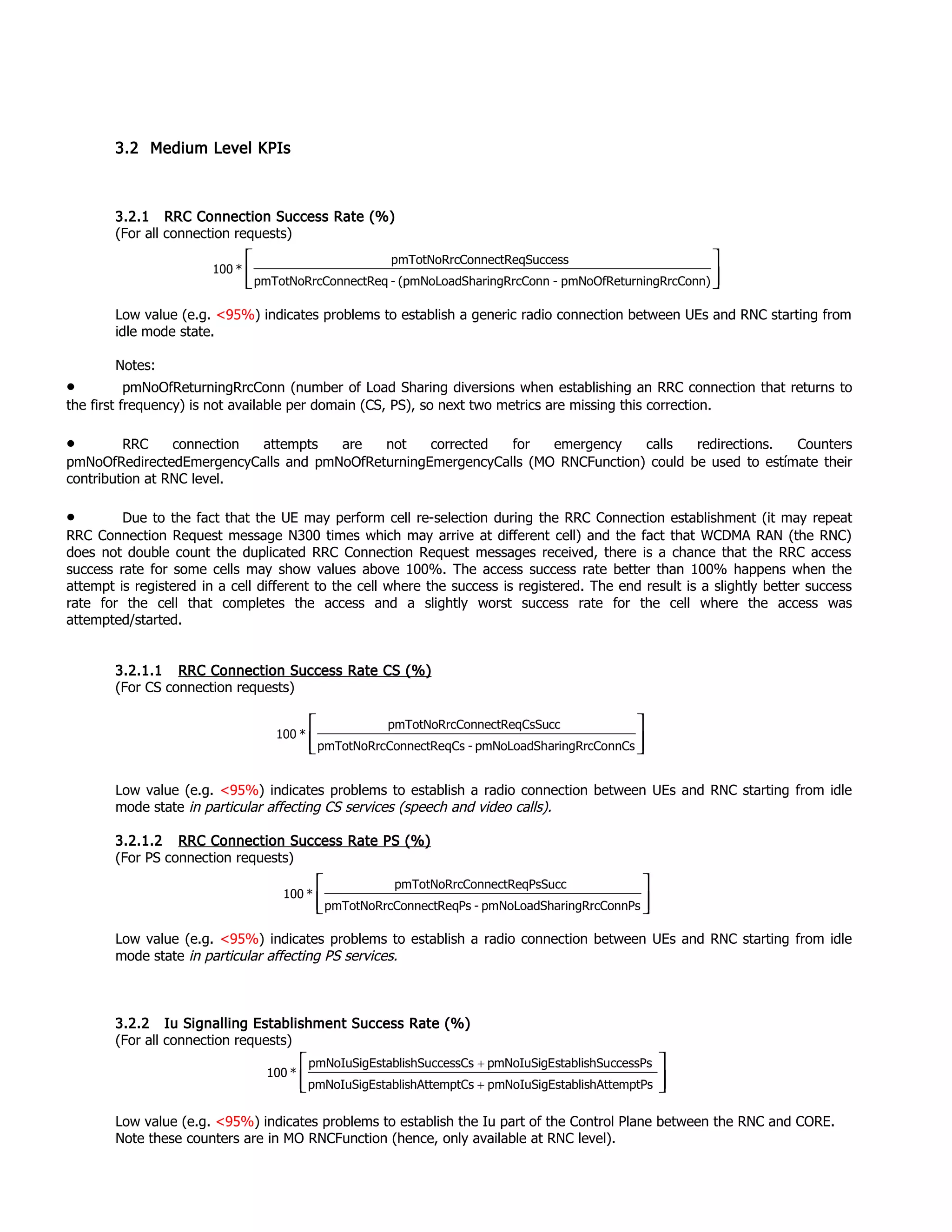 3.2 Medium Level KPIs
3.2.1 RRC Connection Success Rate (%)
(For all connection requests)
Low value (e.g. <95%) indicates problems to establish a generic radio connection between UEs and RNC starting from
idle mode state.
Notes:
• pmNoOfReturningRrcConn (number of Load Sharing diversions when establishing an RRC connection that returns to
the first frequency) is not available per domain (CS, PS), so next two metrics are missing this correction.
• RRC connection attempts are not corrected for emergency calls redirections. Counters
pmNoOfRedirectedEmergencyCalls and pmNoOfReturningEmergencyCalls (MO RNCFunction) could be used to estímate their
contribution at RNC level.
• Due to the fact that the UE may perform cell re-selection during the RRC Connection establishment (it may repeat
RRC Connection Request message N300 times which may arrive at different cell) and the fact that WCDMA RAN (the RNC)
does not double count the duplicated RRC Connection Request messages received, there is a chance that the RRC access
success rate for some cells may show values above 100%. The access success rate better than 100% happens when the
attempt is registered in a cell different to the cell where the success is registered. The end result is a slightly better success
rate for the cell that completes the access and a slightly worst success rate for the cell where the access was
attempted/started.
3.2.1.1 RRC Connection Success Rate CS (%)
(For CS connection requests)
Low value (e.g. <95%) indicates problems to establish a radio connection between UEs and RNC starting from idle
mode state in particular affecting CS services (speech and video calls).
3.2.1.2 RRC Connection Success Rate PS (%)
(For PS connection requests)
Low value (e.g. <95%) indicates problems to establish a radio connection between UEs and RNC starting from idle
mode state in particular affecting PS services.
3.2.2 Iu Signalling Establishment Success Rate (%)
(For all connection requests)
Low value (e.g. <95%) indicates problems to establish the Iu part of the Control Plane between the RNC and CORE.
Note these counters are in MO RNCFunction (hence, only available at RNC level).
nn)rningRrcCopmNoOfRetu-onnharingRrcC(pmNoLoadS-ConnectReqpmTotNoRrc
SuccessConnectReqpmTotNoRrc
*100








nnCsaringRrcCopmNoLoadSh-CsConnectReqpmTotNoRrc
CsSuccConnectReqpmTotNoRrc
*100




nnPsaringRrcCopmNoLoadSh-PsConnectReqpmTotNoRrc
PsSuccConnectReqpmTotNoRrc
*100




+
+
temptPsstablishAtpmNoIuSigEtemptCsstablishAtpmNoIuSigE
ccessPsstablishSupmNoIuSigEccessCsstablishSupmNoIuSigE
*100
 
