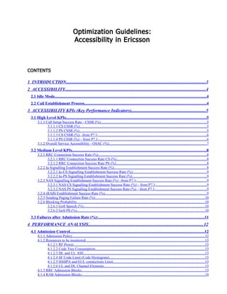 Optimization Guidelines:
Accessibility in Ericsson
CONTENTS
1 INTRODUCTION.............................................................................................................................3
2 ACCESSIBILITY..............................................................................................................................4
2.1 Idle Mode..................................................................................................................................................4
2.2 Call Establishment Process.....................................................................................................................4
3 ACCESSIBILITY KPIs (Key Performance Indicators)...................................................................5
3.1 High Level KPIs.......................................................................................................................................5
3.1.1 Call Setup Success Rate - CSSR (%)..................................................................................................................5
3.1.1.1 CS CSSR (%).........................................................................................................................................5
3.1.1.2 PS CSSR (%).........................................................................................................................................5
3.1.1.3 CS CSSR (%) –from P7.1-....................................................................................................................6
3.1.1.4 PS CSSR (%) – from P7.1-....................................................................................................................6
3.1.2 Overall Service Accessibility - OSAC (%).........................................................................................................7
3.2 Medium Level KPIs.................................................................................................................................8
3.2.1 RRC Connection Success Rate (%).....................................................................................................................8
3.2.1.1 RRC Connection Success Rate CS (%).................................................................................................8
3.2.1.2 RRC Connection Success Rate PS (%).................................................................................................8
3.2.2 Iu Signalling Establishment Success Rate (%)....................................................................................................8
3.2.2.1 Iu-CS Signalling Establishment Success Rate (%)................................................................................9
3.2.2.2 Iu-PS Signalling Establishment Success Rate (%)................................................................................9
3.2.3 NAS Signalling Establishment Success Rate (%) –from P7.1-...........................................................................9
3.2.3.1 NAS CS Signalling Establishment Success Rate (%) – from P7.1-......................................................9
3.2.3.2 NAS PS Signalling Establishment Success Rate (%) – from P7.1-......................................................9
3.2.4 (RAB) Establishment Success Rate (%)..............................................................................................................9
3.2.5 Sending Paging Failure Rate (%)......................................................................................................................10
3.2.6 Blocking Probability..........................................................................................................................................10
3.2.6.1 GoS Speech (%)...................................................................................................................................10
3.2.6.2 GoS PS (%)..........................................................................................................................................10
3.3 Failures after Admission Rate (%):......................................................................................................11
4 PERFORMANCE ANALYSIS.......................................................................................................12
4.1 Admission Control.................................................................................................................................12
4.1.1 Admission Policy...............................................................................................................................................12
4.1.2 Resources to be monitored................................................................................................................................13
4.1.2.1 RF Power.............................................................................................................................................13
4.1.2.2 Code Tree Consumption......................................................................................................................13
4.1.2.3 DL and UL ASE..................................................................................................................................13
4.1.2.4 SF Code Limit (Code Hystogram).......................................................................................................13
4.1.2.5 HSDPA and EUL connections Limit...................................................................................................13
4.1.2.6 UL and DL Channel Elements.............................................................................................................13
4.1.3 RRC Admission Blocks.....................................................................................................................................13
4.1.4 RAB Admission Blocks....................................................................................................................................14
 