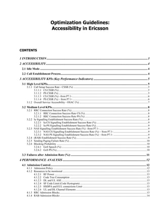Optimization Guidelines:
Accessibility in Ericsson
CONTENTS
1 INTRODUCTION ...............................................................................................................................3
2 ACCESSIBILITY................................................................................................................................4
2.1 Idle Mode ...................................................................................................................................................4
2.2 Call Establishment Process.......................................................................................................................4
3 ACCESSIBILITY KPIs (Key Performance Indicators) ....................................................................5
3.1 High Level KPIs.........................................................................................................................................5
3.1.1 Call Setup Success Rate - CSSR (%) ................................................................................................................5
3.1.1.1 CS CSSR (%)......................................................................................................................................5
3.1.1.2 PS CSSR (%) ......................................................................................................................................5
3.1.1.3 CS CSSR (%) –from P7.1-..................................................................................................................6
3.1.1.4 PS CSSR (%) – from P7.1- .................................................................................................................6
3.1.2 Overall Service Accessibility - OSAC (%) .......................................................................................................7
3.2 Medium Level KPIs...................................................................................................................................8
3.2.1 RRC Connection Success Rate (%)...................................................................................................................8
3.2.1.1 RRC Connection Success Rate CS (%)...............................................................................................8
3.2.1.2 RRC Connection Success Rate PS (%)...............................................................................................8
3.2.2 Iu Signalling Establishment Success Rate (%)..................................................................................................8
3.2.2.1 Iu-CS Signalling Establishment Success Rate (%) .............................................................................9
3.2.2.2 Iu-PS Signalling Establishment Success Rate (%)..............................................................................9
3.2.3 NAS Signalling Establishment Success Rate (%) –from P7.1-.........................................................................9
3.2.3.1 NAS CS Signalling Establishment Success Rate (%) – from P7.1-....................................................9
3.2.3.2 NAS PS Signalling Establishment Success Rate (%) – from P7.1- ....................................................9
3.2.4 (RAB) Establishment Success Rate (%)............................................................................................................9
3.2.5 Sending Paging Failure Rate (%) ....................................................................................................................10
3.2.6 Blocking Probability .......................................................................................................................................10
3.2.6.1 GoS Speech (%)................................................................................................................................10
3.2.6.2 GoS PS (%).......................................................................................................................................10
3.3 Failures after Admission Rate (%):.......................................................................................................11
4 PERFORMANCE ANALYSIS .........................................................................................................12
4.1 Admission Control...................................................................................................................................12
4.1.1 Admission Policy ............................................................................................................................................12
4.1.2 Resources to be monitored ..............................................................................................................................13
4.1.2.1 RF Power ..........................................................................................................................................13
4.1.2.2 Code Tree Consumption ...................................................................................................................13
4.1.2.3 DL and UL ASE................................................................................................................................13
4.1.2.4 SF Code Limit (Code Hystogram) ....................................................................................................13
4.1.2.5 HSDPA and EUL connections Limit ................................................................................................13
4.1.2.6 UL and DL Channel Elements ..........................................................................................................13
4.1.3 RRC Admission Blocks...................................................................................................................................13
4.1.4 RAB Admission Blocks ..................................................................................................................................14
 