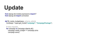 Update
from django.db.models.expressions import F
from django.db import connection
def fill_media_budget(apps, schema_editor):
Campaign = apps.get_model("campaign", "CampaignPackage")
# many requests
for campaign in Campaign.objects.all():
campaign.media_budget += campaign.price
campaign.save()
 