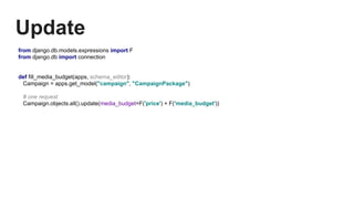 Update
from django.db.models.expressions import F
from django.db import connection
def fill_media_budget(apps, schema_editor):
Campaign = apps.get_model("campaign", "CampaignPackage")
# one request
Campaign.objects.all().update(media_budget=F('price') + F('media_budget'))
 