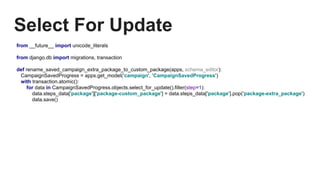 Select For Update
from __future__ import unicode_literals
from django.db import migrations, transaction
def rename_saved_campaign_extra_package_to_custom_package(apps, schema_editor):
CampaignSavedProgress = apps.get_model('campaign', 'CampaignSavedProgress')
with transaction.atomic():
for data in CampaignSavedProgress.objects.select_for_update().filter(step=1):
data.steps_data['package']['package-custom_package'] = data.steps_data['package'].pop('package-extra_package')
data.save()
 