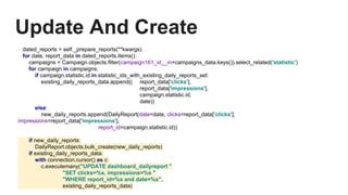Update And Create
dated_reports = self._prepare_reports(**kwargs) .
for date, report_data in dated_reports.items():
campaigns = Campaign.objects.filter(campaign161_id__in=campaigns_data.keys()).select_related('statistic')
for campaign in campaigns:
if campaign.statistic.id in statistic_ids_with_existing_daily_reports_set:
existing_daily_reports_data.append(( report_data['clicks'],
report_data['impressions'],
campaign.statistic.id,
date))
else:
new_daily_reports.append(DailyReport(date=date, clicks=report_data['clicks'],
impressions=report_data['impressions'],
report_id=campaign.statistic.id))
if new_daily_reports:
DailyReport.objects.bulk_create(new_daily_reports)
if existing_daily_reports_data:
with connection.cursor() as c:
c.executemany("UPDATE dashboard_dailyreport "
"SET clicks=%s, impressions=%s "
"WHERE report_id=%s and date=%s",
existing_daily_reports_data)
 