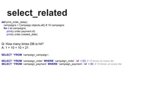 select_related
def print_order_data():
campaigns = Campaign.objects.all() # 10 campaigns
for c in campaigns:
print(c.order.payment.id)
print(c.order.created_date)
Q: How many times DB is hit?
A: 1 + 10 + 10 = 21
SELECT * FROM `campaign_campaign`;
SELECT * FROM `campaign_order` WHERE `campaign_order`.`id` = 63; # 10 times on every iter
SELECT * FROM `campaign_payment` WHERE `campaign_payment`.`id` = 80; # 10 times on every iter
 