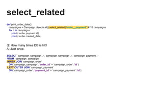 select_related
def print_order_data():
campaigns = Campaign.objects.all().select_related('order__payment') # 10 campaigns
for c in campaigns:
print(c.order.payment.id)
print(c.order.created_date)
Q: How many times DB is hit?
A: Just once.
SELECT `campaign_campaign`.*, `campaign_campaign`.*, `campaign_payment`.*
FROM `campaign_campaign`
INNER JOIN `campaign_order`
ON(`campaign_campaign`.`order_id` = `campaign_order`.`id`)
LEFT OUTER JOIN `campaign_payment`
ON(`campaign_order`.`payment_id` = `campaign_payment`.`id`)
 