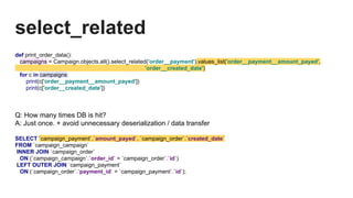 select_related
def print_order_data():
campaigns = Campaign.objects.all().select_related('order__payment').values_list('order__payment__amount_payed',
'order__created_date')
for c in campaigns:
print(c['order__payment__amount_payed'])
print(c['order__created_date'])
Q: How many times DB is hit?
A: Just once. + avoid unnecessary deserialization / data transfer
SELECT `campaign_payment`.`amount_payed`, `campaign_order`.`created_date`
FROM `campaign_campaign`
INNER JOIN `campaign_order`
ON (`campaign_campaign`.`order_id` = `campaign_order`.`id`)
LEFT OUTER JOIN `campaign_payment`
ON (`campaign_order`.`payment_id` = `campaign_payment`.`id`);
 