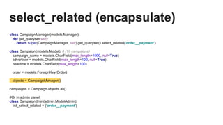 select_related (encapsulate)
class CampaignManager(models.Manager):
def get_queryset(self):
return super(CampaignManager, self).get_queryset().select_related('order__payment')
class Campaign(models.Model): # (10 campaigns)
campaign_name = models.CharField(max_length=1000, null=True)
advertiser = models.CharField(max_length=100, null=True)
headline = models.CharField(max_length=100)
order = models.ForeignKey(Order)
objects = CampaignManager()
campaigns = Campaign.objects.all()
#Or in admin panel
class Campaigndmin(admin.ModelAdmin):
list_select_related = ('order__payment')
 