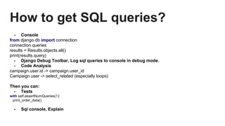 How to get SQL queries?
- Console
from django.db import connection
connection.queries
results = Results.objects.all()
print(results.query)
- Django Debug Toolbar, Log sql queries to console in debug mode.
- Code Analysis
campaign.user.id -> campaign.user_id
Campaign.user -> select_related (especially loops)
Then you can:
- Tests
with self.assertNumQueries(1):
print_order_data()
- Sql console, Explain
 
