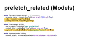 prefetch_related (Models)
class Campaign(models.Model): # (10 campaigns)
campaign_name = models.CharField(max_length=1000, null=True)
order = models.ForeignKey(Order)
package = models.ForeignKey(Package)
class Order(models.Model):
user = models.ForeignKey('user_profile.User')
created_date = models.DateTimeField(auto_now_add=True)
payment = models.OneToOneField('campaign.Payment', null=True)
class Payment(models.Model):
amount_payed = models.DecimalField(decimal_places=2, max_digits=5)
 