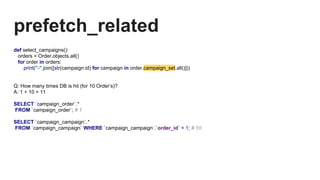 prefetch_related
def select_campaigns():
orders = Order.objects.all()
for order in orders:
print("-".join([str(campaign.id) for campaign in order.campaign_set.all()]))
Q: How many times DB is hit (for 10 Order’s)?
A: 1 + 10 = 11
SELECT `campaign_order`.*
FROM `campaign_order`; # 1
SELECT `campaign_campaign`.*
FROM `campaign_campaign` WHERE `campaign_campaign`.`order_id` = 1; # 10
 