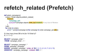 refetch_related (Prefetch)
def select_campaigns():
orders = Order.objects.prefetch_related(
Prefetch(
'campaign_set',
queryset=Campaign.objects.order_by('created') # any kind of filtration
)
).all()
for order in orders:
print("-".join([str(campaign.id) for campaign in order.campaign_set.all()]))
Q: How many times DB is hit (for 10 Order’s)?
A: 1 + 1 = 2
SELECT `campaign_order`.*
FROM `campaign_order`; # 1
SELECT `campaign_campaign`.*
FROM `campaign_campaign`
WHERE `campaign_campaign`.`order_id` IN (1, 2, 3, 4, 5, 6, 7, 8, 9, 10)
ORDER BY `campaign_campaign`.`created` ASC; # 1
 