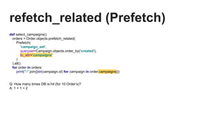 refetch_related (Prefetch)
def select_campaigns():
orders = Order.objects.prefetch_related(
Prefetch(
'campaign_set',
queryset=Campaign.objects.order_by('created'),
to_attr='campaigns'
)
).all()
for order in orders:
print("-".join([str(campaign.id) for campaign in order.campaigns]))
Q: How many times DB is hit (for 10 Order’s)?
A: 1 + 1 = 2
 