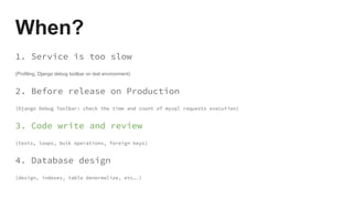When?
1. Service is too slow
(Profiling, Django debug toolbar on test environment)
2. Before release on Production
(Django Debug Toolbar: check the time and count of mysql requests execution)
3. Code write and review
(tests, loops, bulk operations, foreign keys)
4. Database design
(design, indexes, table denormalize, etc….)
 