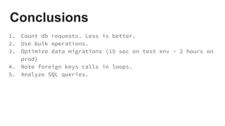 Conclusions
1. Count db requests. Less is better.
2. Use bulk operations.
3. Optimize data migrations (15 sec on test env - 2 hours on
prod)
4. Note foreign keys calls in loops.
5. Analyze SQL queries.
 