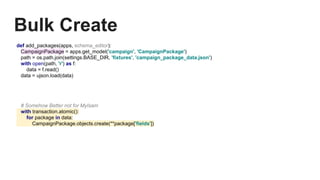 Bulk Create
def add_packages(apps, schema_editor):
CampaignPackage = apps.get_model('campaign', 'CampaignPackage')
path = os.path.join(settings.BASE_DIR, 'fixtures', 'campaign_package_data.json')
with open(path, 'r') as f:
data = f.read()
data = ujson.load(data)
# Somehow Better not for MyIsam
with transaction.atomic():
for package in data:
CampaignPackage.objects.create(**package['fields'])
 