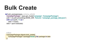 Bulk Create
def add_packages(apps, schema_editor):
CampaignPackage = apps.get_model('campaign', 'CampaignPackage')
path = os.path.join(settings.BASE_DIR, 'fixtures', 'campaign_package_data.json')
with open(path, 'r') as f:
data = f.read()
data = ujson.load(data)
# Best
CampaignPackage.objects.bulk_create([
CampaignPackage(**package['fields']) for package in data
])
 