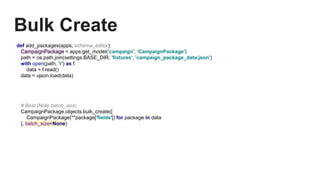 Bulk Create
def add_packages(apps, schema_editor):
CampaignPackage = apps.get_model('campaign', 'CampaignPackage')
path = os.path.join(settings.BASE_DIR, 'fixtures', 'campaign_package_data.json')
with open(path, 'r') as f:
data = f.read()
data = ujson.load(data)
# Best (Note batch_size)
CampaignPackage.objects.bulk_create([
CampaignPackage(**package['fields']) for package in data
], batch_size=None)
 