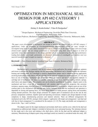 Vol-1 Issue-5 2015 IJARIIE-ISSN(O)-2395-4396
1505 www.ijariie.com 945
OPTIMIZATION IN MECHANICAL SEAL
DESIGN FOR API 682 CATEGORY 1
APPLICATIONS
Akshay S. Kunkolienkar1
, Vikas R.Deulgaokar2
1
Design Engineer, Mechanical Engineering, Savitribai Phule Pune University,
EagleBurgmann, Maharastra, India
2
Associate Professor, Mechanical Engineering, Savitribai Phule Pune University, Maharastra, India
ABSTRACT
The paper covers development of mechanical seal design to optimize the adaptive part for API 682 category 1
applications. Under the guidelines of Forschungskuratorium Maschinenbau (FKM) the static strength is
investigated using local stresses. Static structural load case is carried out on the adaptive parts with non-average
element-nodal stresses. The new design performance is investigated using finite element analysis in terms of
equivalent stress. Improved features in the design and their effects on manufacturing benefits, seal performance
leading final product cost/weight optimization are discussed. Evaluation of centrifugally cast stainless steel raw
material instead of forged wrought raw material is discussed.
Keyword : - Finite Element Analysis, Localized Stress, Static Utilization, Mechanical Seals.
1. INTRODUCTION
Mechanical seal is a commonly used device industry having application like pumps, compressor, agitators
and mixers to prevent the fluid/gas leakage into the surrounding. Mechanical seal is located between the stationary
housing and rotating shaft. [4] Centrifugal or positive displacement pumps used in industries having applications
involving hydrocarbon media follow API 682 and ISO 20149 technical standards for mechanical seals. [11-15]. Seal
faces are one of the basic mechanical seal components which get wearied and have to be regularly replaced. A
cartridge unit of mechanical seal means an assembly consisting of seal faces, secondary sealing element, springs,
shaft sleeve and adaptive parts. This complete unit can be directly assembled on the pumps. Adaptive parts in the
mechanical seal have a long life as manufactured with stainless steel material with properties like corrosion
resistance, aqueous usage, chemical resistivity, and elevated temperature environment. Adaptive parts are one of the
costliest parts in the mechanical seal cartridge unit. Earlier literature revels that the mechanical seal operation is
dependent on closing and opening force. [4] These forces depend on media pressure, spring forces and secondary
sealing element positions. The major design constrains for adapter parts of mechanical seal are the min & max
pressure, temperature condition, impeller speed and operating environment. Adaptive part design depends on load,
complexity in shape, manufacturing processes and material selection. There are different arrangements for
mechanical seal in the API 682, amongst which category 1 application with single seal arrangement 1 and dual seal
with face to back arrangement 3 is considered for the analysis. [11-15] The single and double seal arrangement is
shown in the Figs. 1 and 2 as below.
The adaptive parts for the single mechanical seal includes shaft sleeve and the cover, while for the dual seal
arrangement an additional part Adapter is included in between the cover and pump housing. The stationary element
for the single seal is the cover and rotating is the shaft sleeve, while for the dual seal the additional adapter is
stationary. Manufacturing of adaptive parts using centrifugal casted raw material is considered under this study. API
 