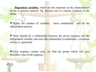 Dependent variables, which are the responses or the characteristics
of the in process material Eg. Particle size of vesicles, hardness of the
tablet.


Higher the number of variables,         more complicated      will be the
optimization process.


There should be a relationship between the given response and the
independent variable, and once this relationship is established , a response
surface is generated.


From response surface only, we find the points which will give
desirable value of the response.
 