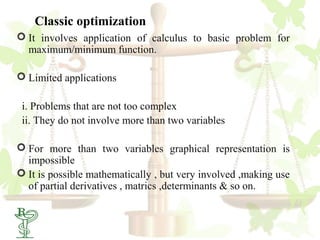 Classic optimization
 It involves application of calculus to basic problem for
  maximum/minimum function.

 Limited applications

 i. Problems that are not too complex
 ii. They do not involve more than two variables

 For more than two variables graphical representation is
  impossible
 It is possible mathematically , but very involved ,making use
  of partial derivatives , matrics ,determinants & so on.

 12
 