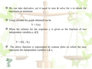  We can take derivative ,set it equal to zero & solve for x to obtain the
  maximum or minimum


 Using calculus the graph obtained can be
                          Y = f (x)
 When the relation for the response y is given as the function of two
  independent variables,x1 &X2


         Y = f(X1 , X2)
 The above function is represented by contour plots on which the axes
  represents the independent variables x 1& x2



 15
 