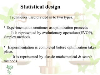 Statistical design
   Techniques used divided in to two types.

 Experimentation continues as optimization proceeds
    It is represented by evolutionary operations(EVOP),
simplex methods.

 Experimentation is completed before optimization takes
place.
      It is represented by classic mathematical & search
methods.
  17
 